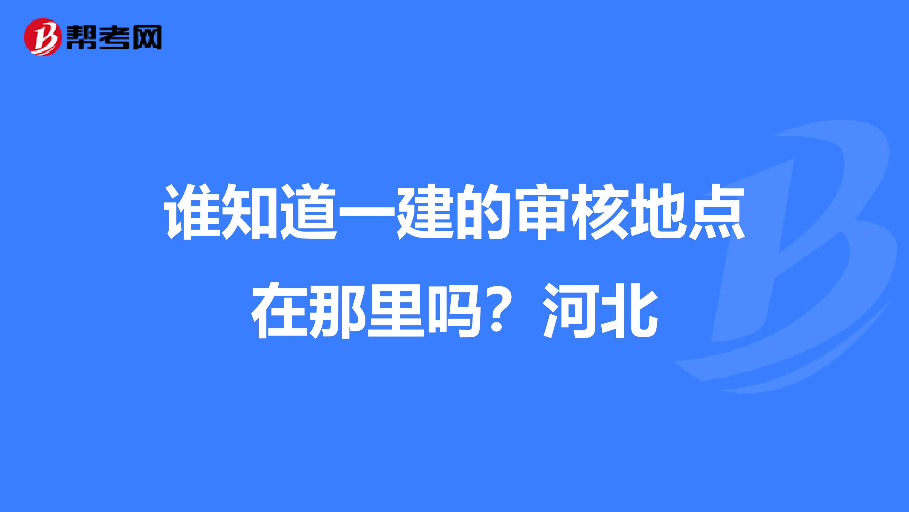 谁知道一建的审核地点在那里吗？河北