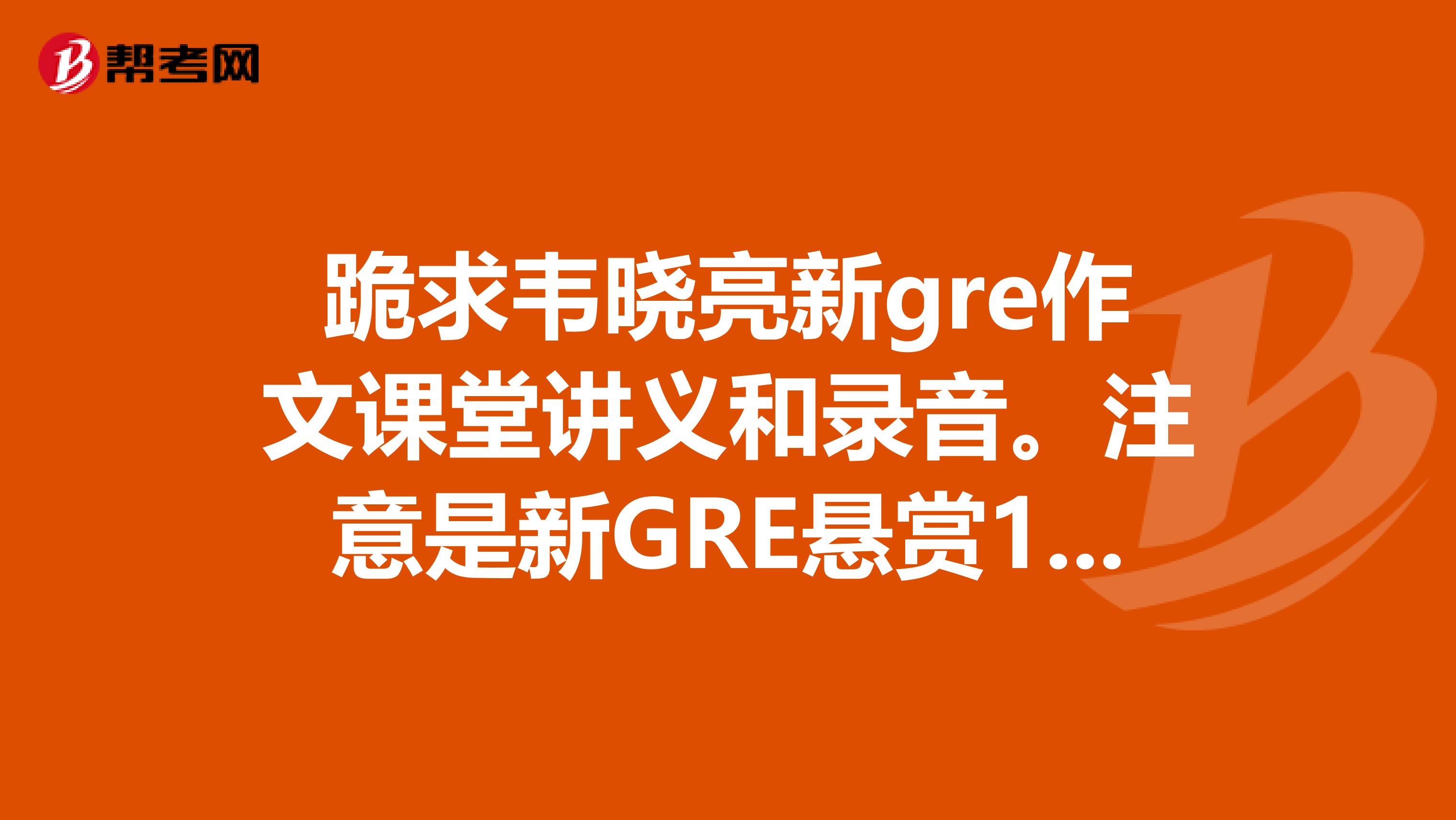 跪求韦晓亮新gre作文课堂讲义和录音。注意是新GRE悬赏100分