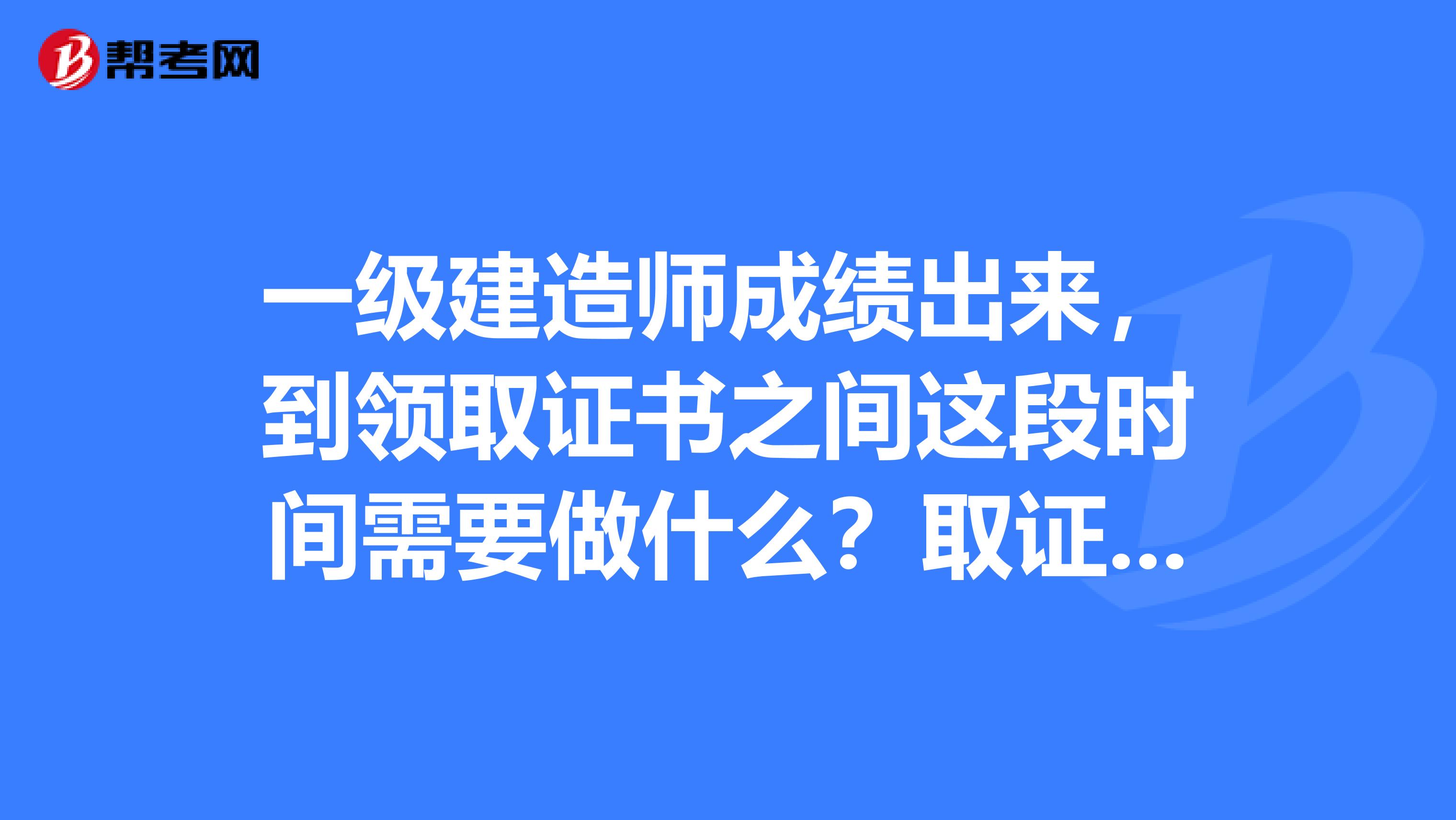 一级建造师成绩出来，到领取证书之间这段时间需要做什么？取证时间一般是多久？