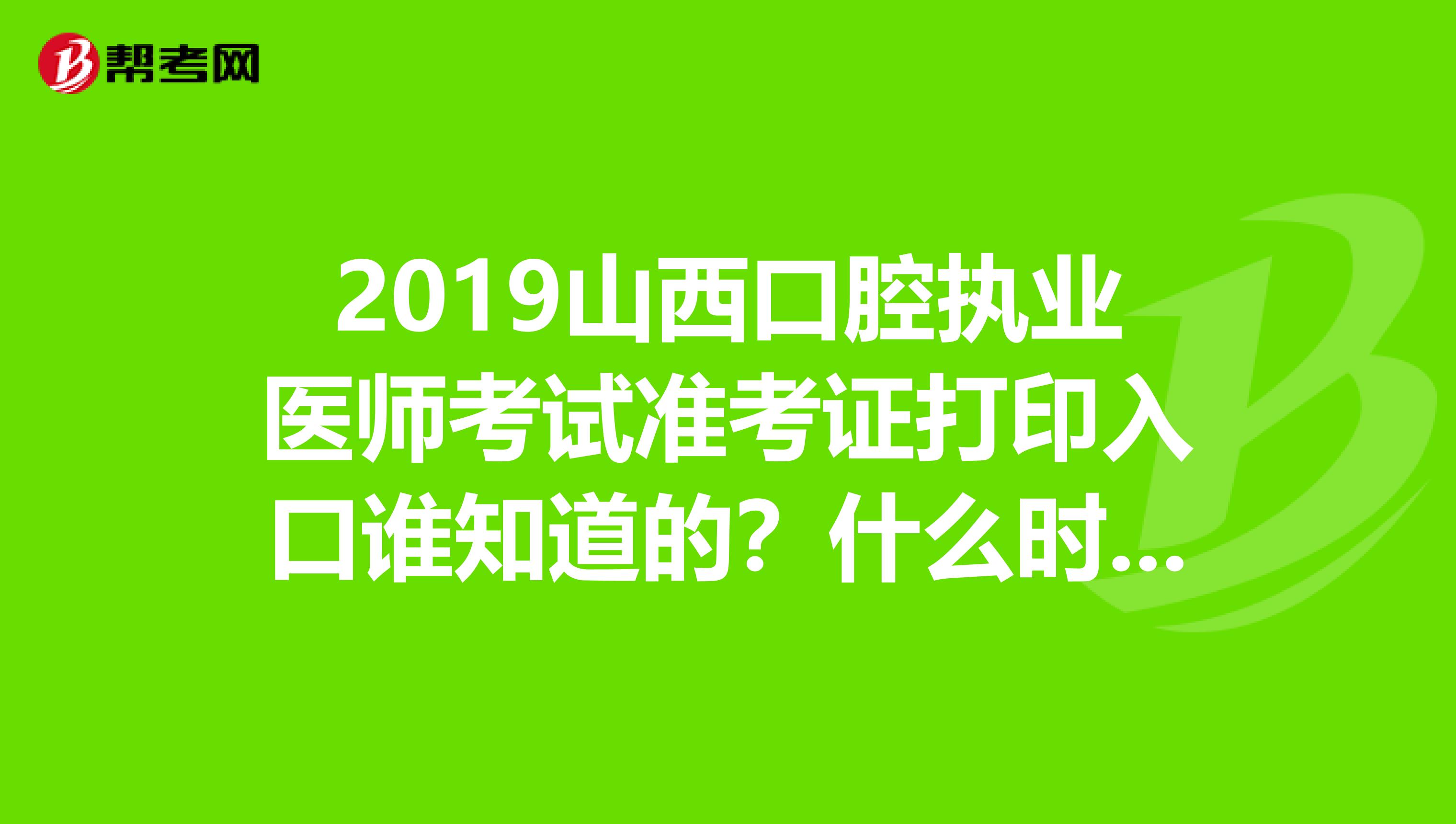 2019山西口腔执业医师考试准考证打印入口谁知道的？什么时候开始打印？