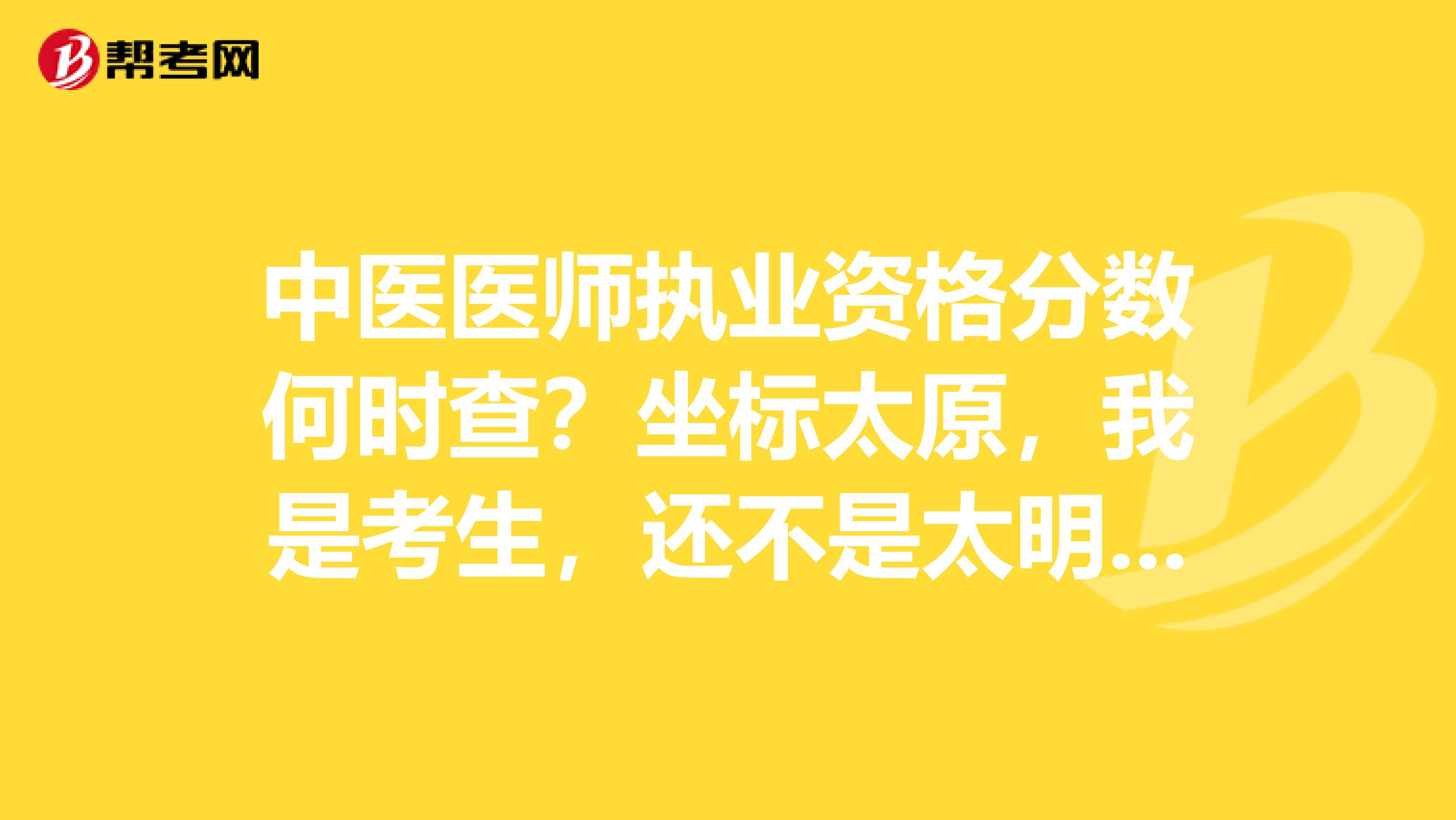 中医医师执业资格分数何时查？坐标太原，我是考生，还不是太明白，有没有同道中人出来说说的