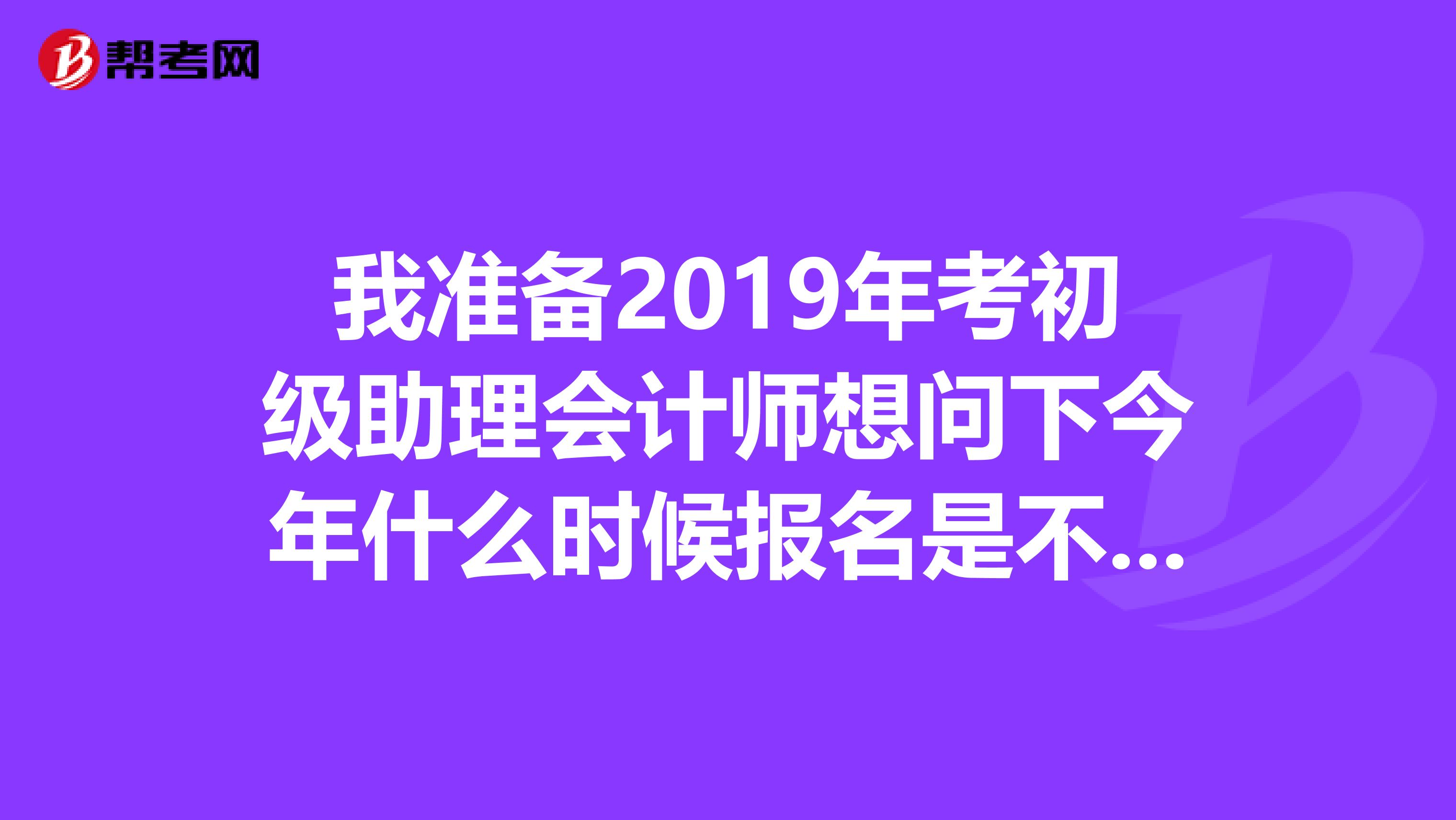 我准备2019年考初级助理会计师想问下今年什么时候报名是不是就在最近我在安徽考试界上怎么没有看到通知