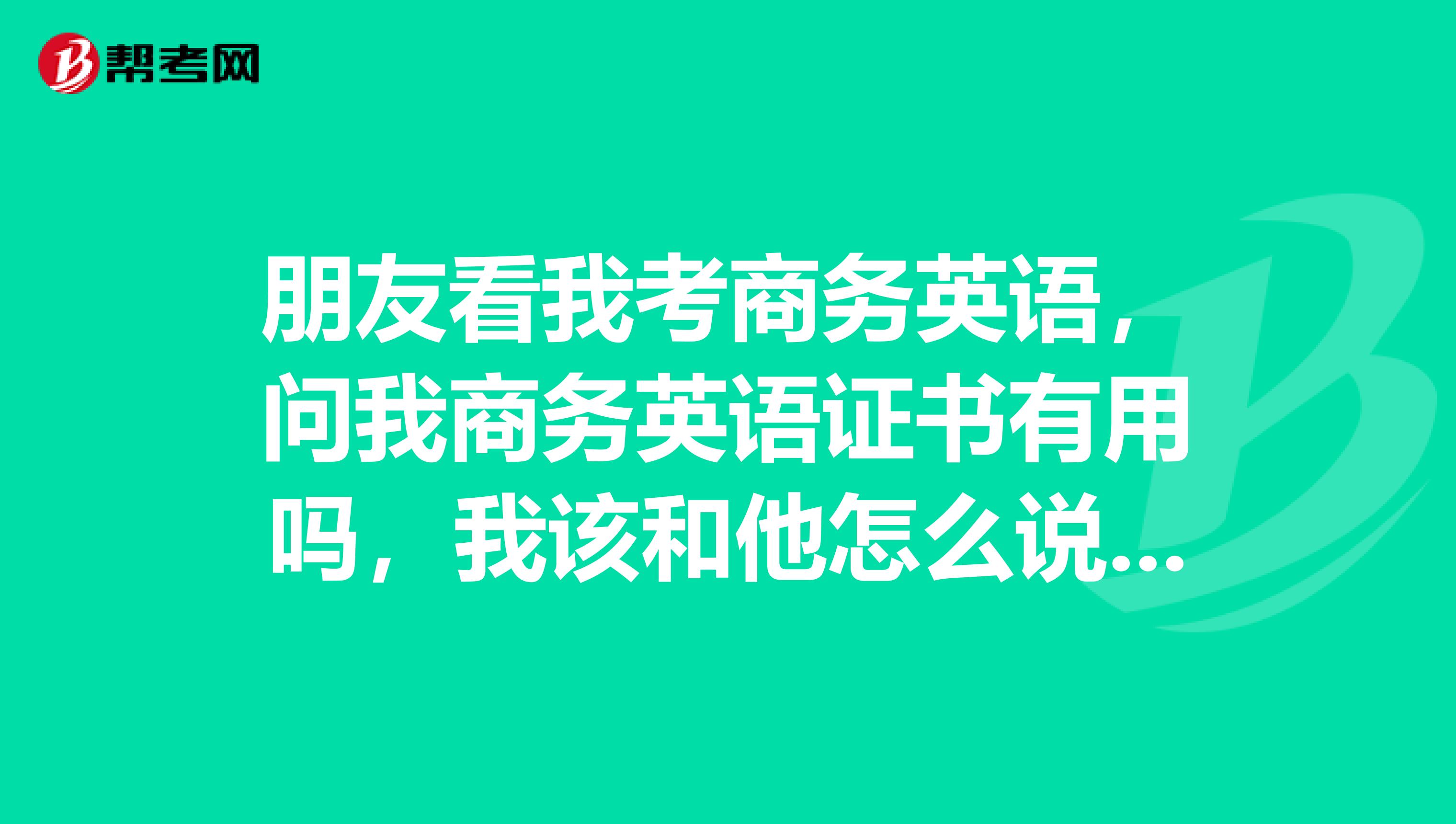 朋友看我考商务英语,问我商务英语证书有用吗,我该和他怎么说呢?!!!