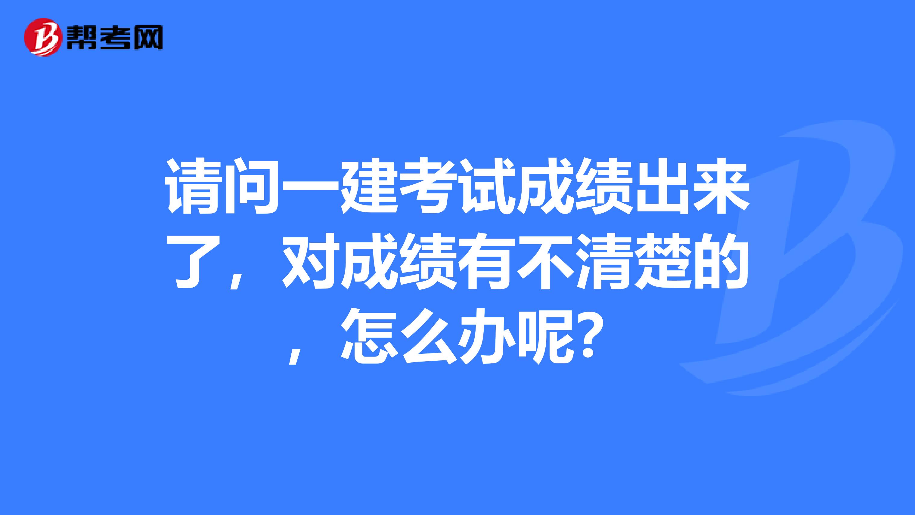 请问一建考试成绩出来了，对成绩有不清楚的，怎么办呢？