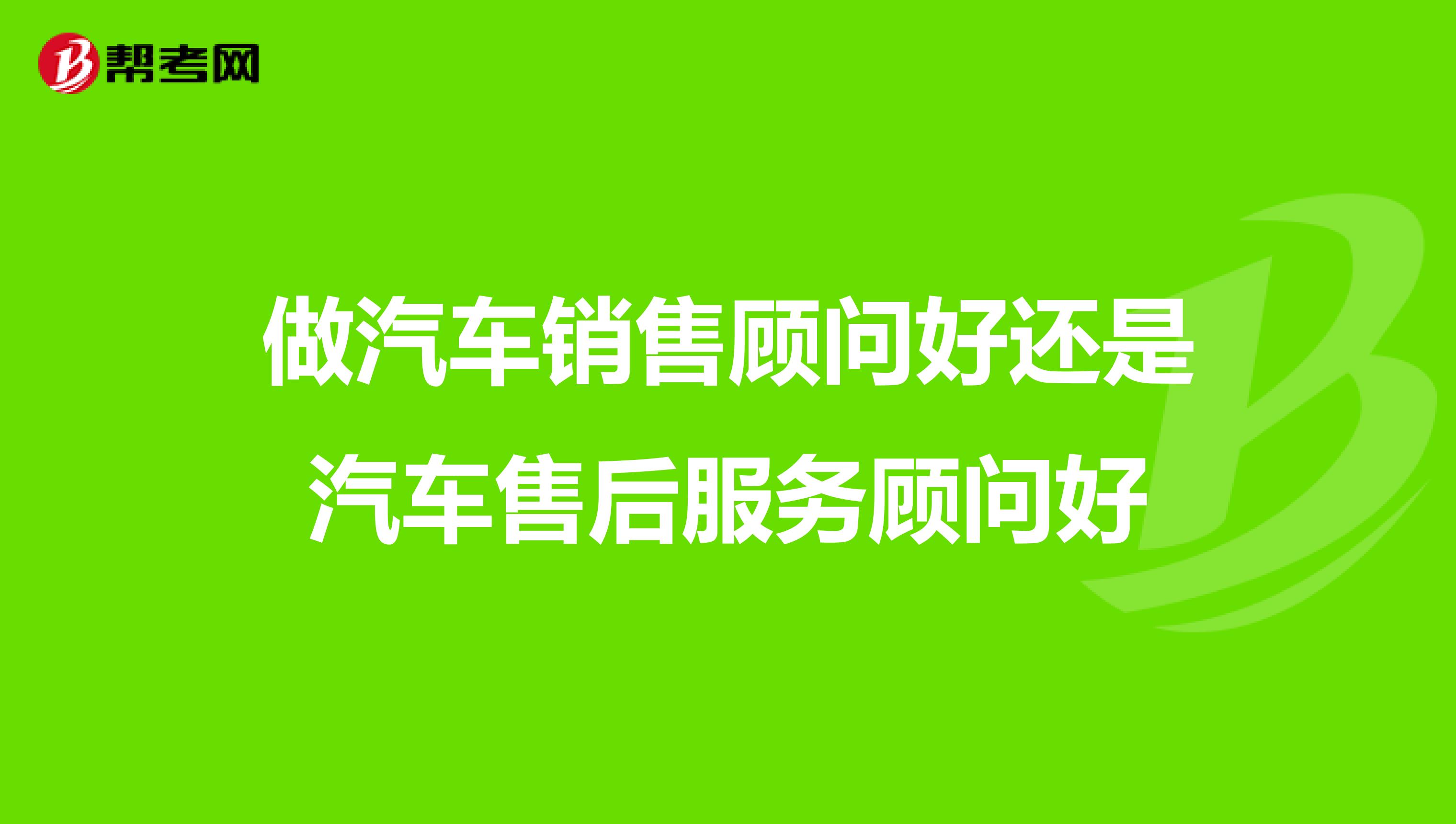 做汽车销售顾问好还是汽车售后服务顾问好