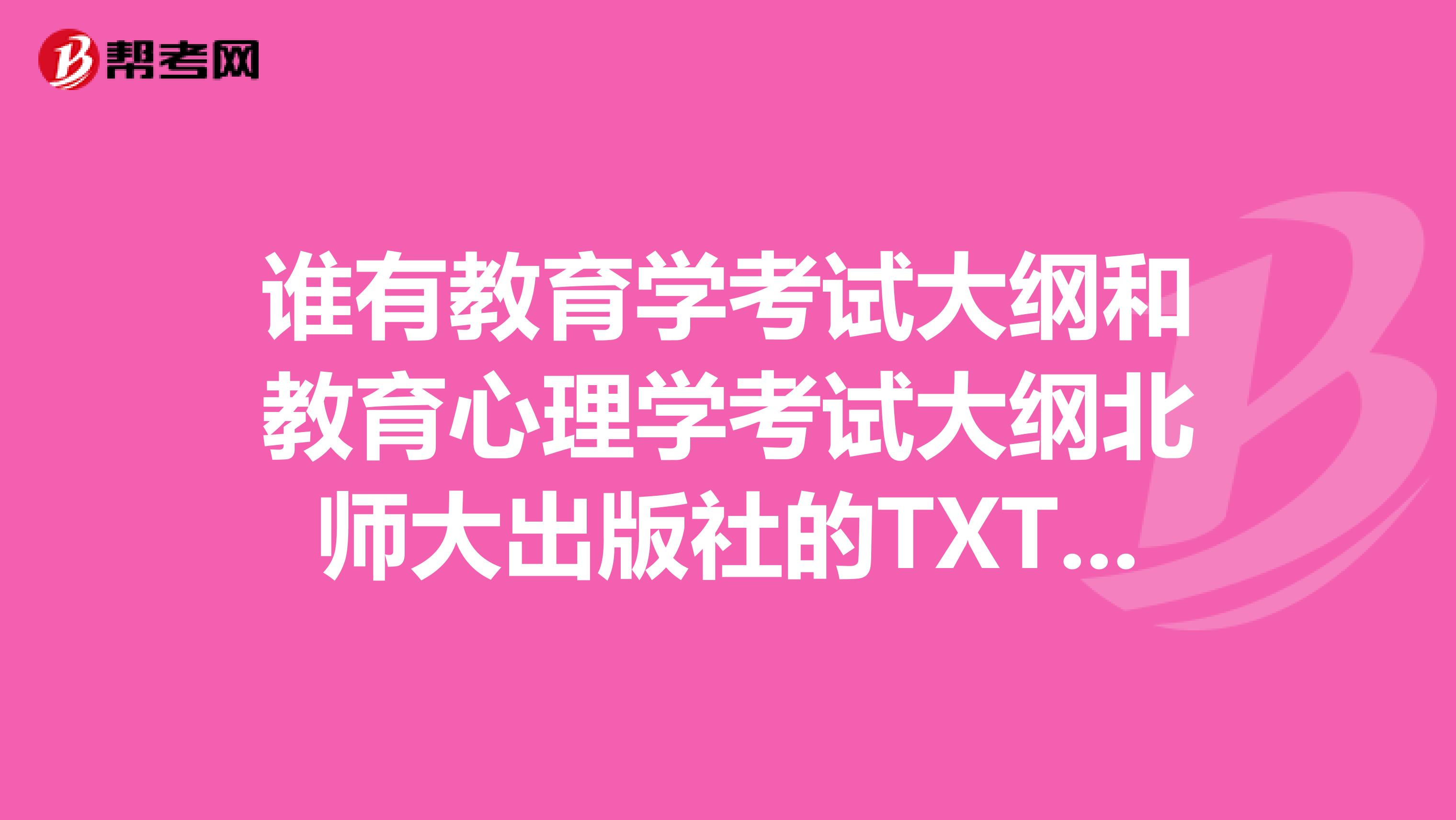 谁有教育学考试大纲和教育心理学考试大纲北师大出版社的TXT版本,急求啊
