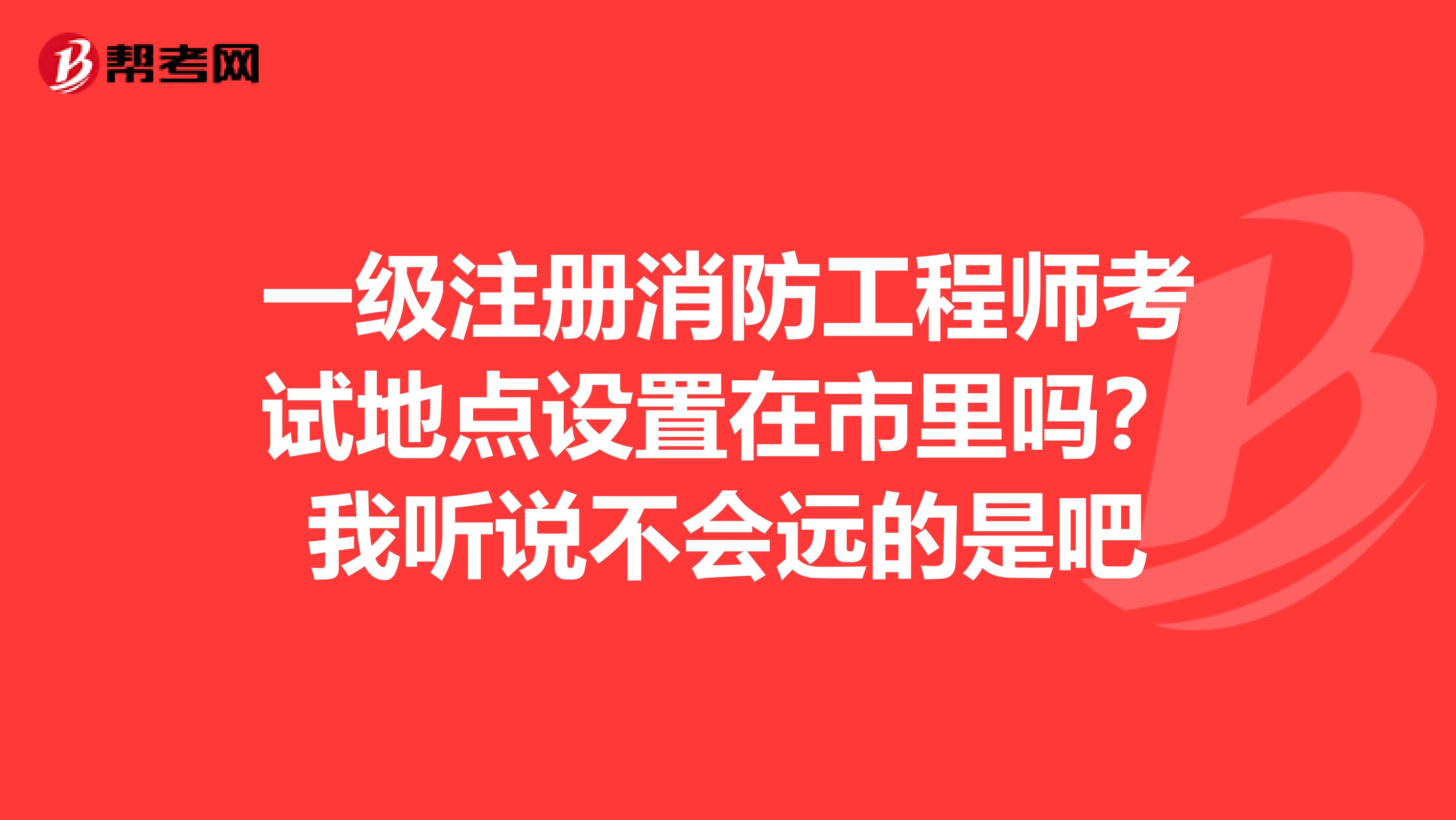 一级注册消防工程师考试地点设置在市里吗？我听说不会远的是吧