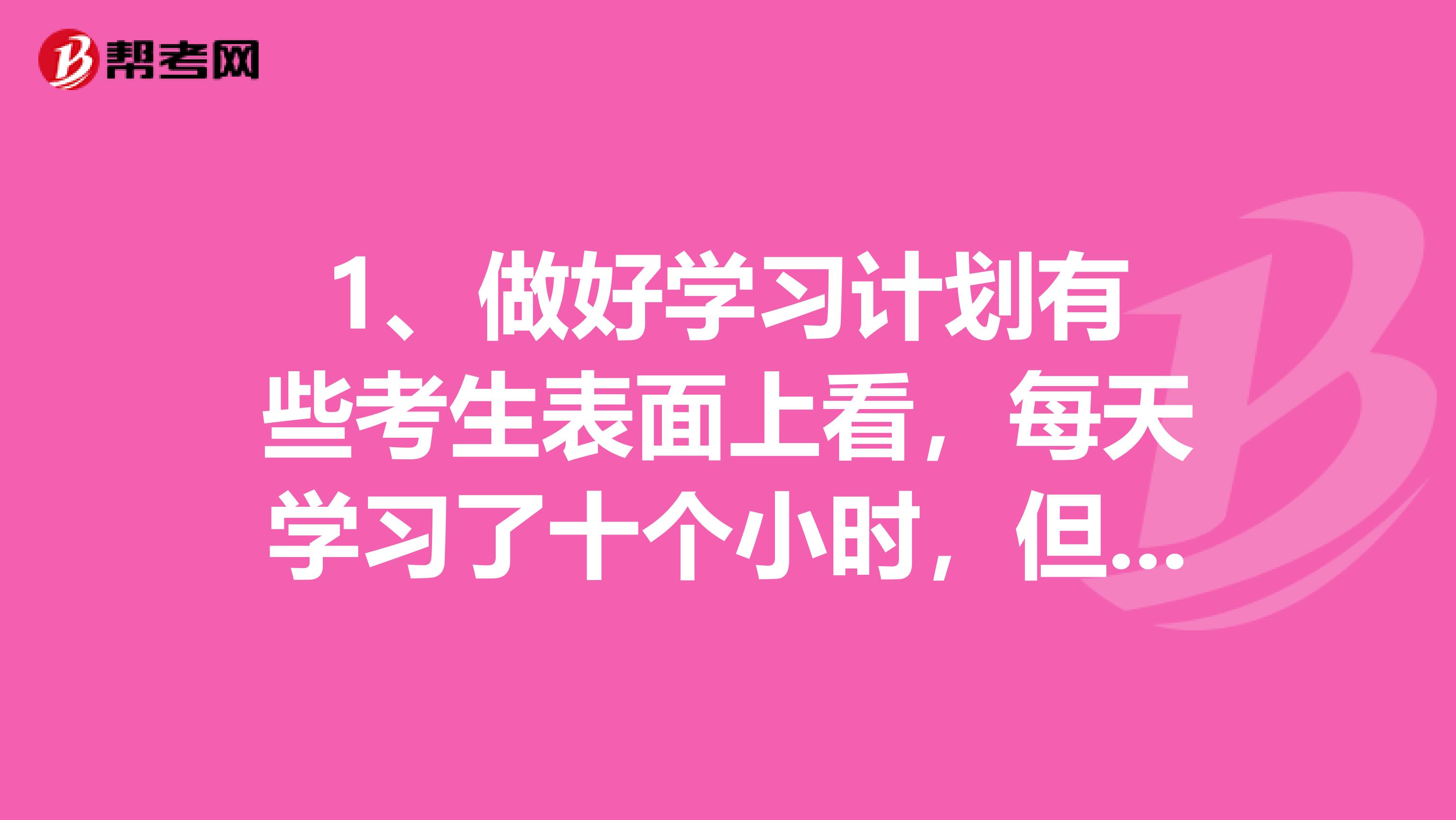 1、做好学习计划 有些考生表面上看，每天学习了十个小时，但实际上，在这十个小时，你学了什么呢？有些考生是胡乱学习，学到哪算哪，这样没有规划的复习就是低效率的学习。如果做好计划，在什么时间段应该学习什么都心里有数，那么在这十个小时中，你能够学到的东西可以更多。 2、全神贯注投入 在学习的时候你有没有开小差呢?有时候一边读书，就会一遍神游天外，等到缓过神来的时候，这一页内容已经停留好几分钟了，实在是很浪费时间。这样地学习也是没有效率的。