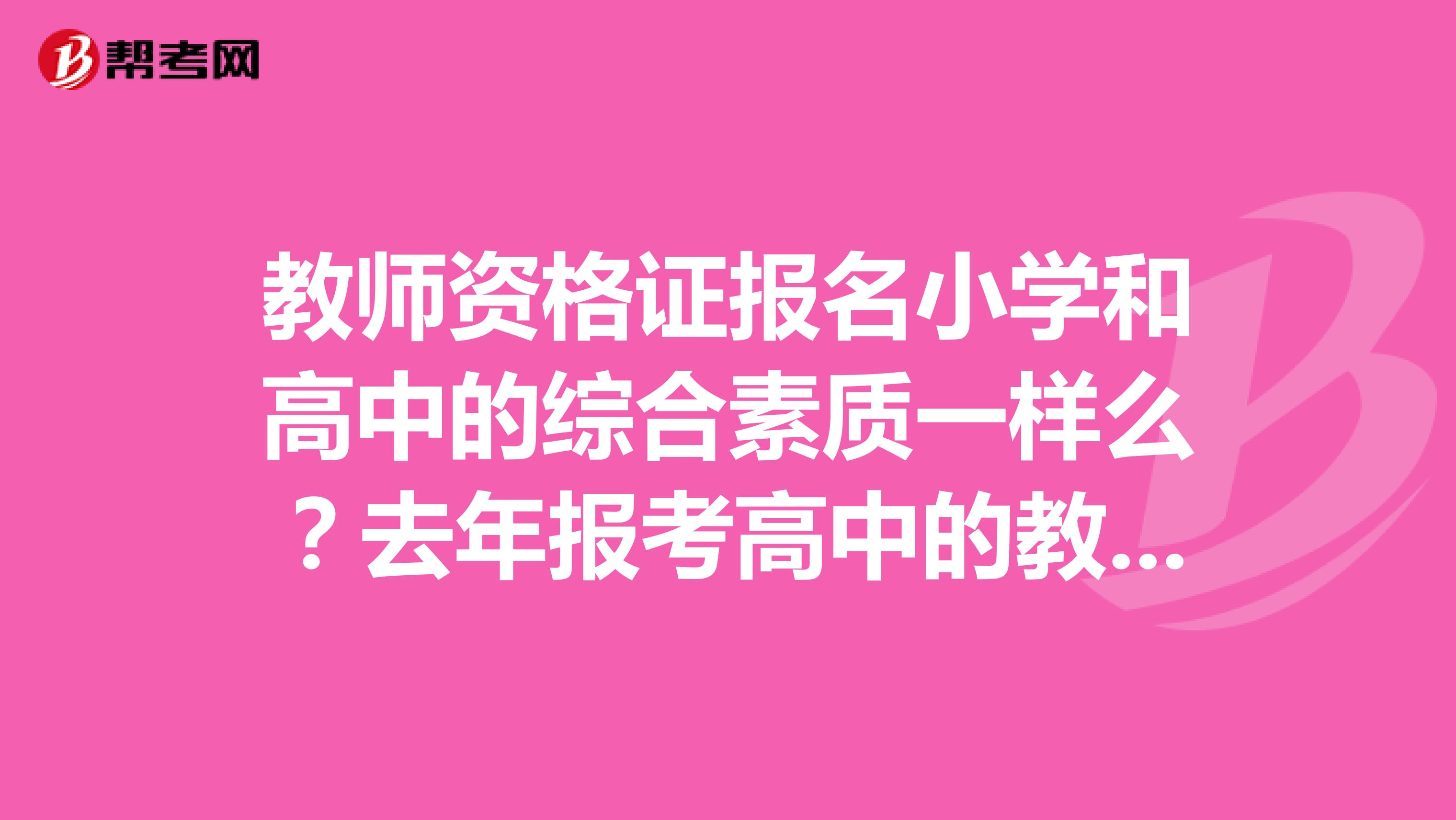 教师资格证报名小学和高中的综合素质一样么？去年报考高中的教师资格证，过了综合素质，今年只想报名小学的，需要重新考综合素质么？还是说可以只报名小学的教育知识与能力？