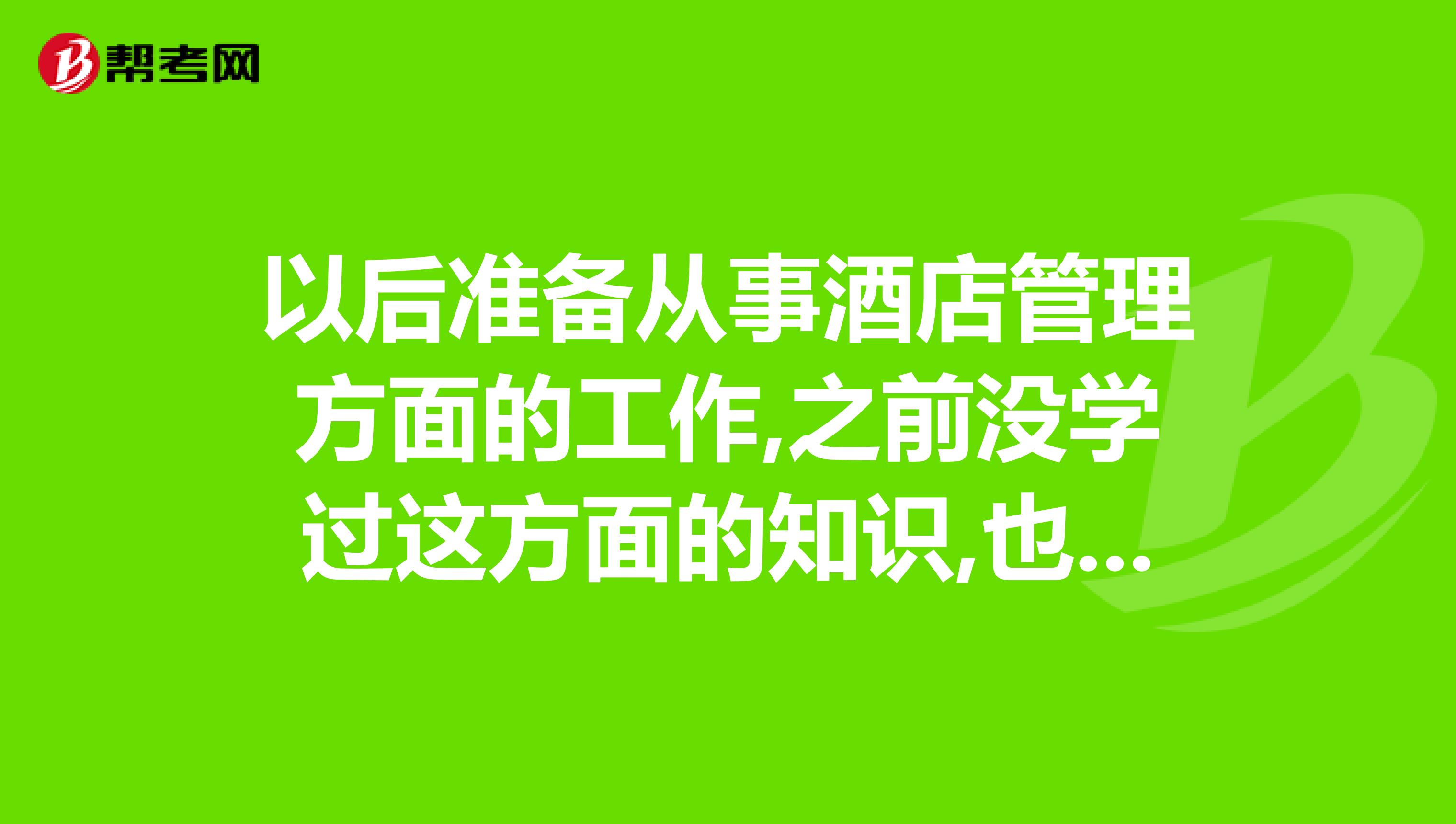 以后准备从事酒店管理方面的工作,之前没学过这方面的知识,也没做过管理层的工作