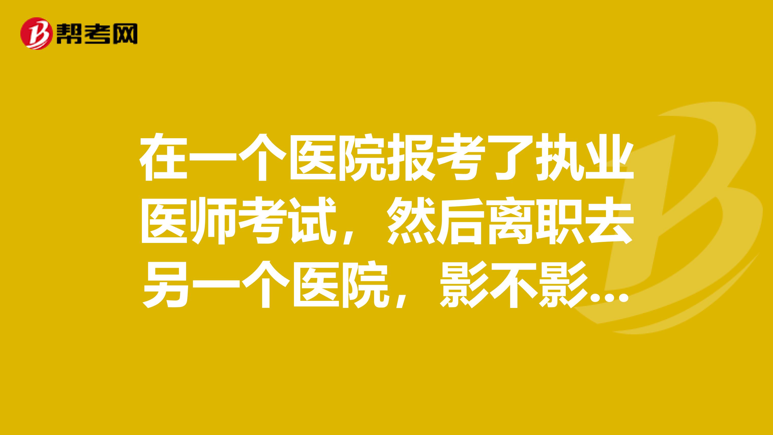 在一个医院报考了执业医师考试,然后离职去另一个医院,影不影响考试?