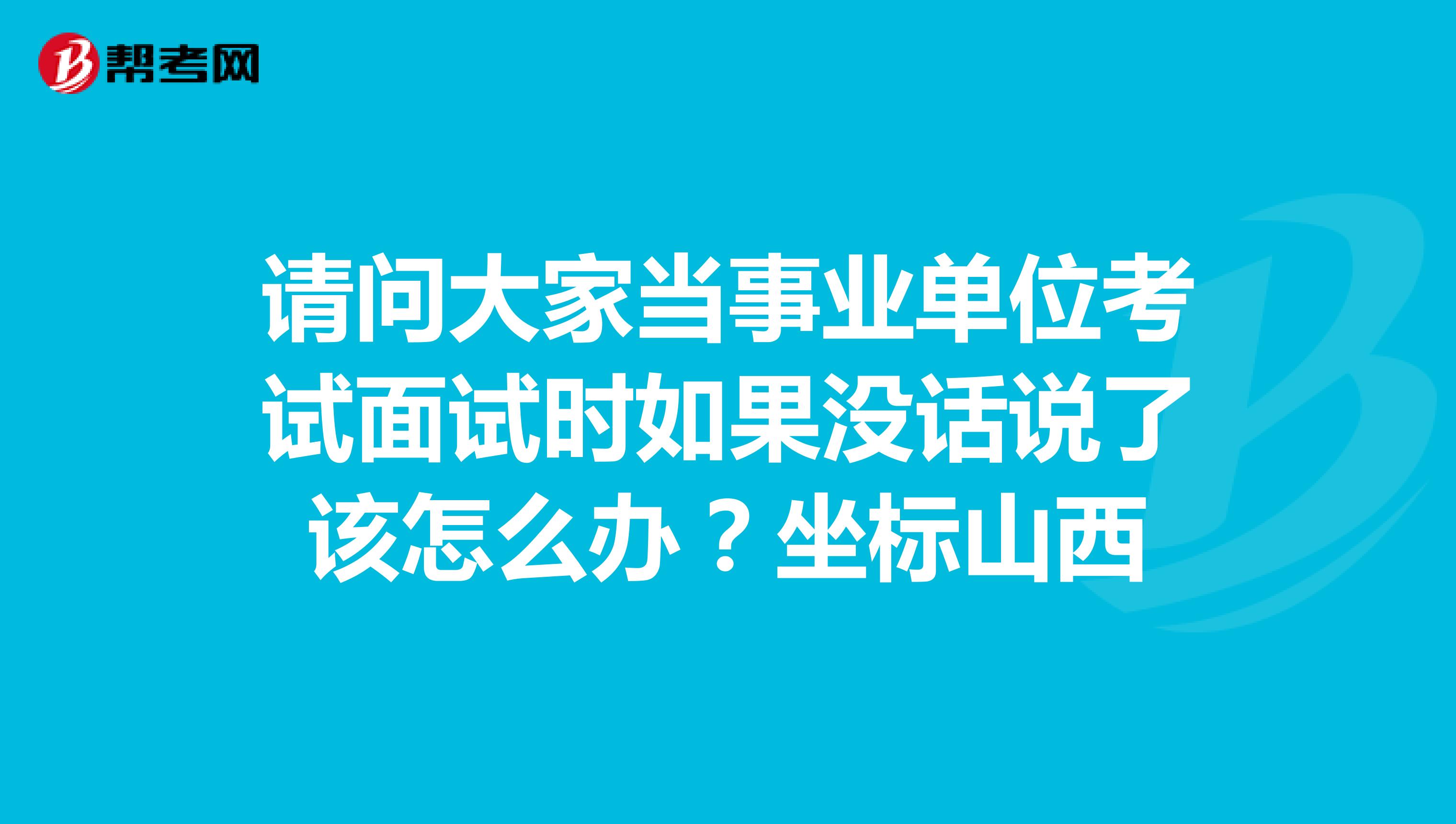 请问大家当事业单位考试面试时如果没话说了该怎么办?坐标山西