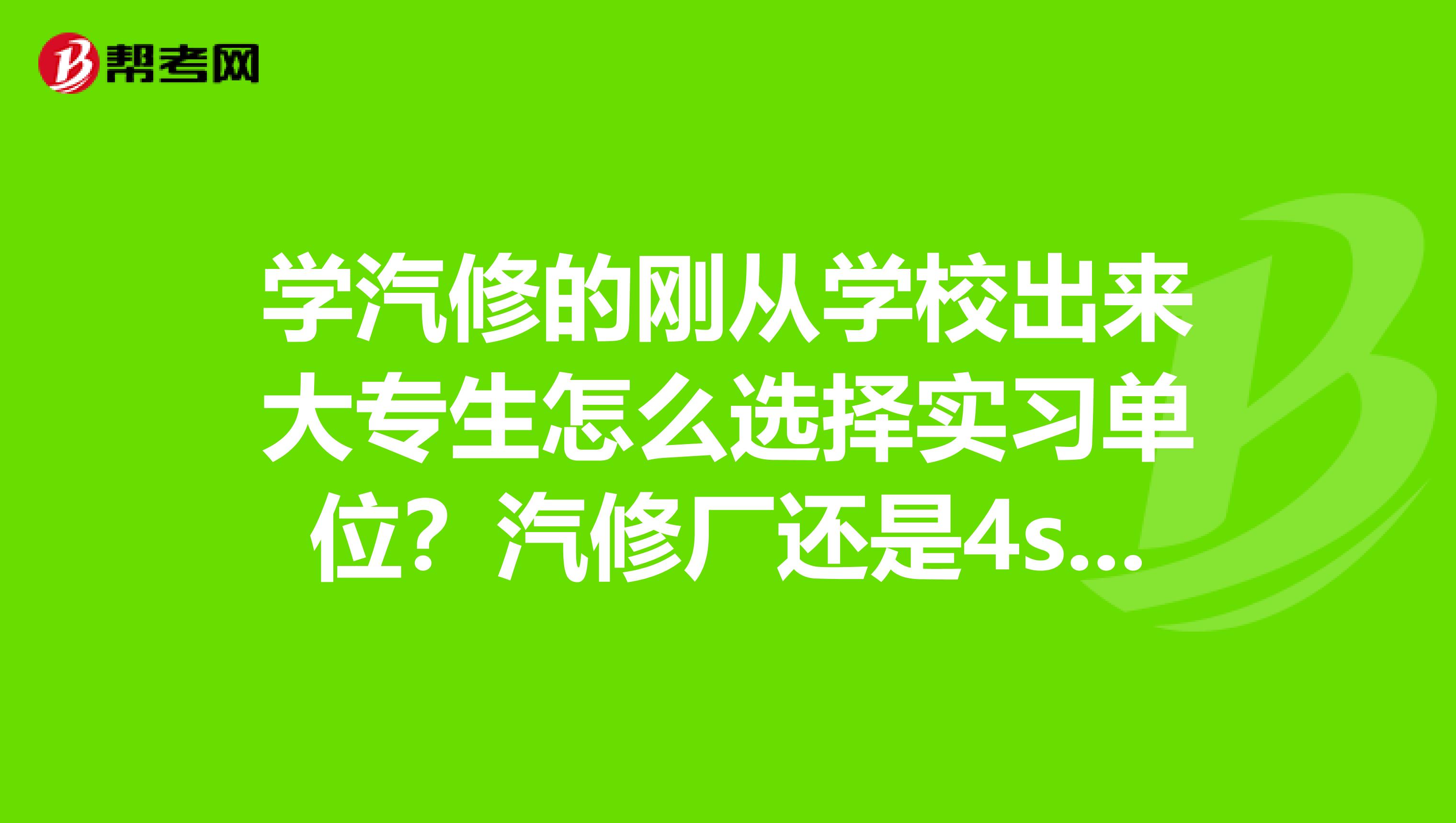学汽修的刚从学校出来大专生怎么选择实习单位?汽修厂还是4s店?本人还没有驾照,最好去什么样的单位