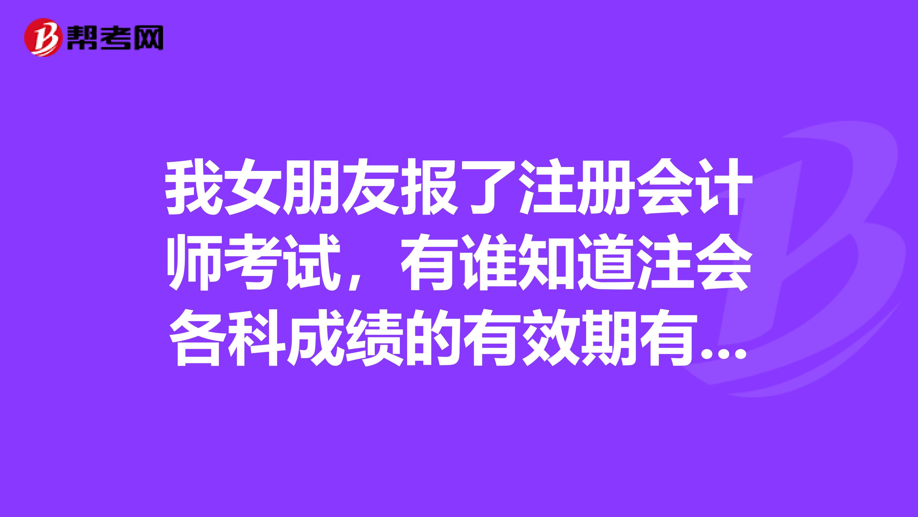我女朋友报了注册会计师考试,有谁知道注会各科成绩的有效期有多久?