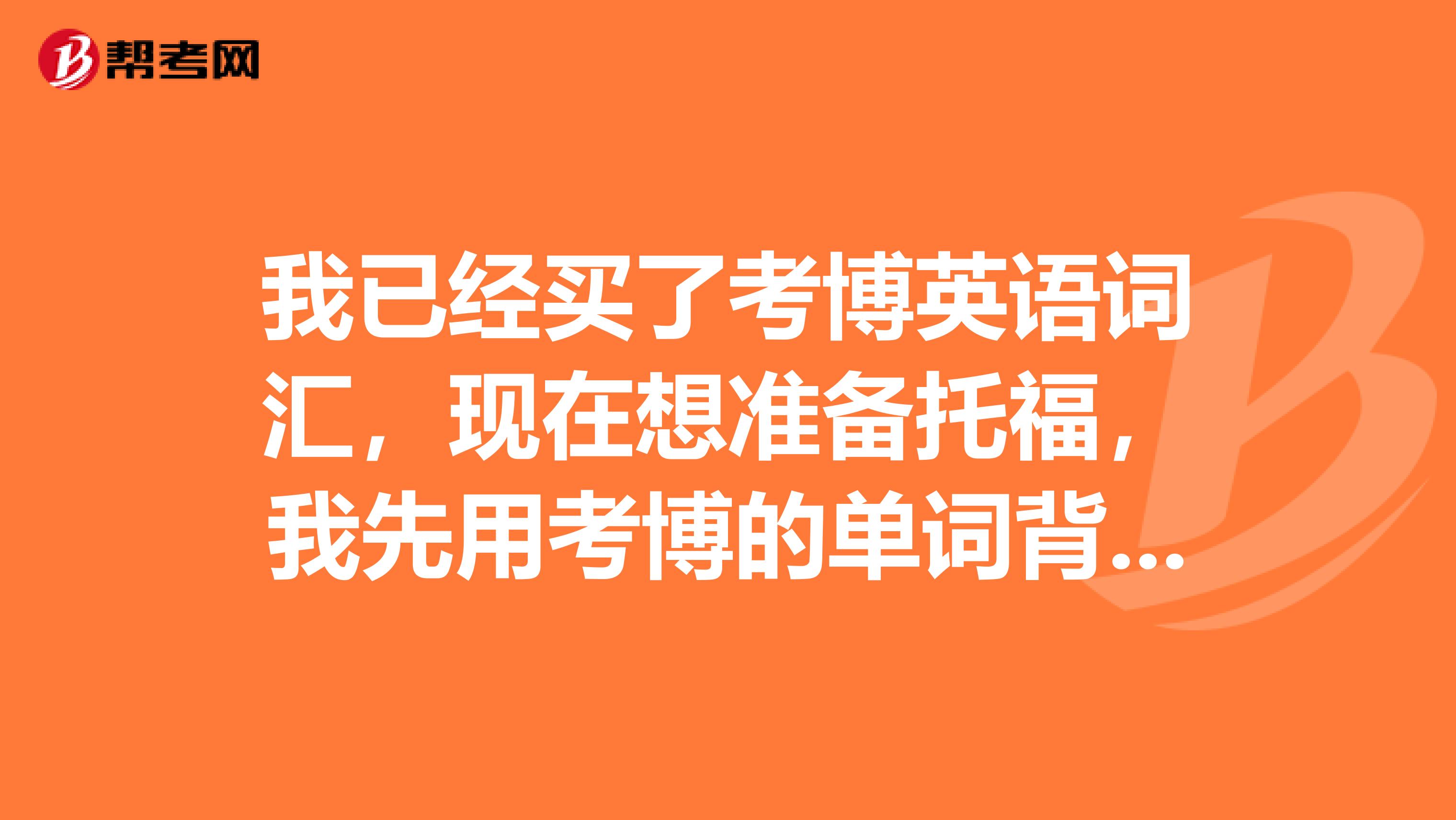 我已经买了考博英语词汇,现在想准备托福,我先用考博的单词背着,可以吗?如果两者差别太大,我觉得还是再买一本托福单词。求懂行人赐教