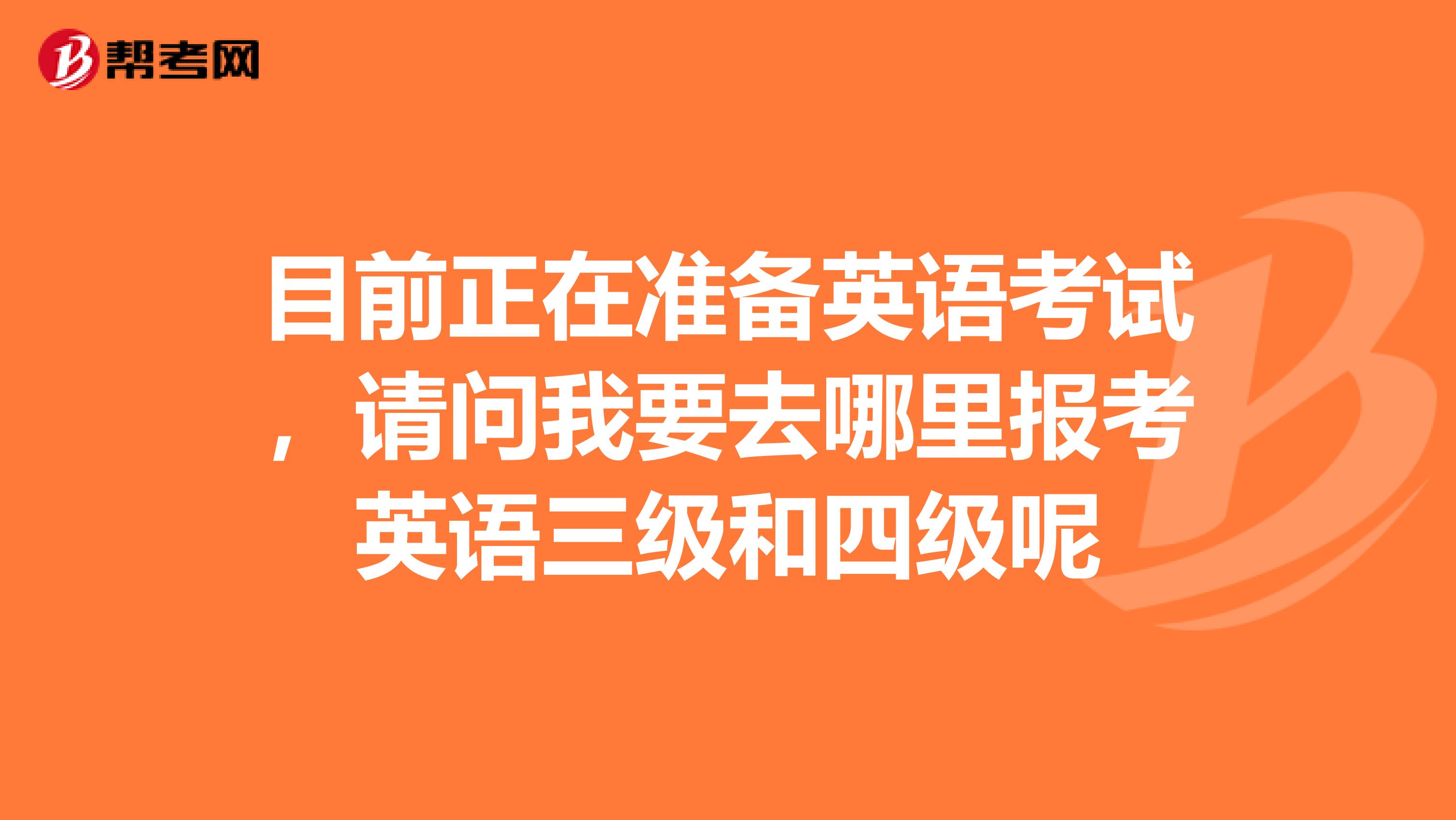 目前正在准备英语考试，请问我要去哪里报考英语三级和四级呢