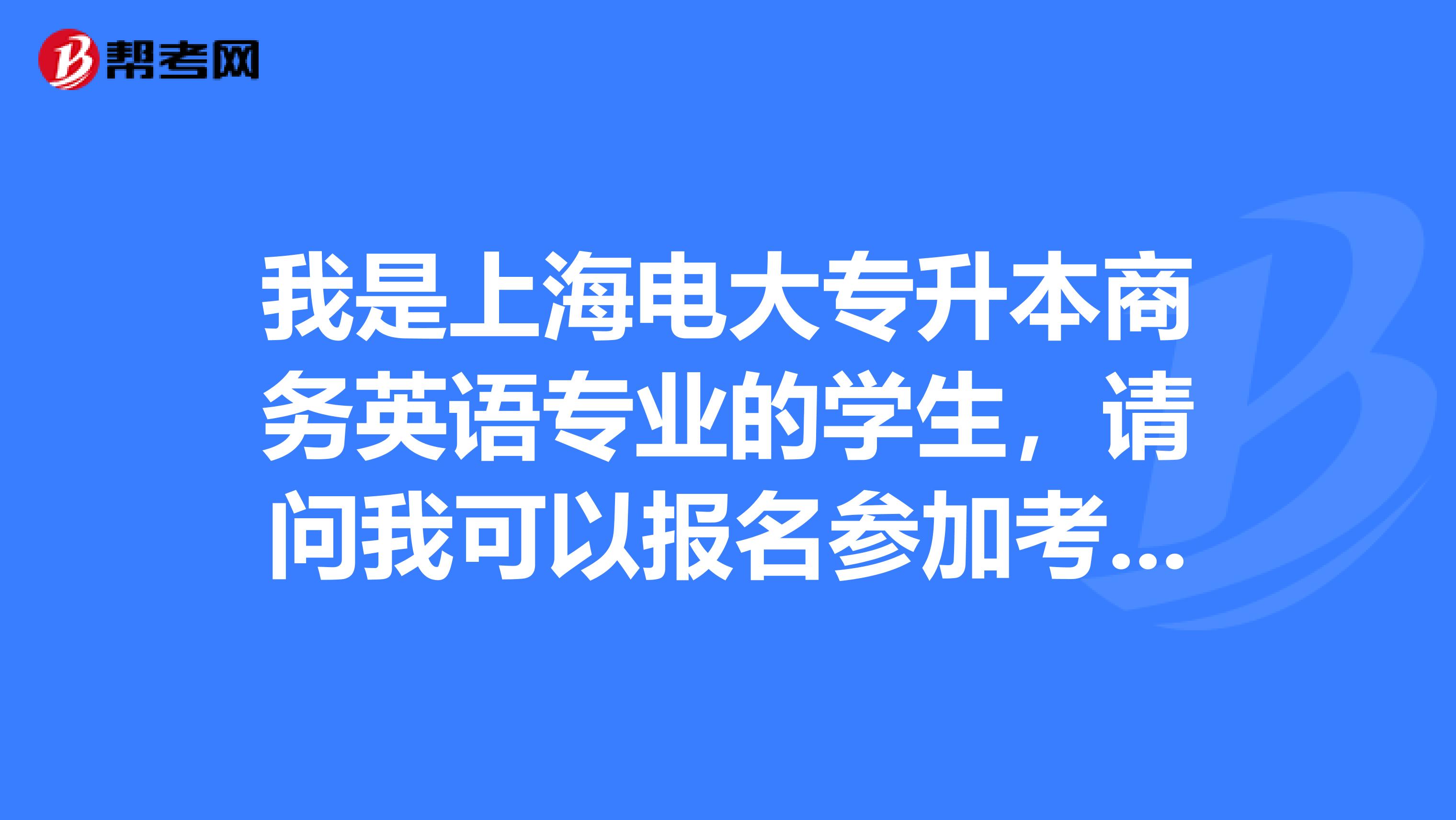 我是上海电大专升本商务英语专业的学生，请问我可以报名参加考试吗？