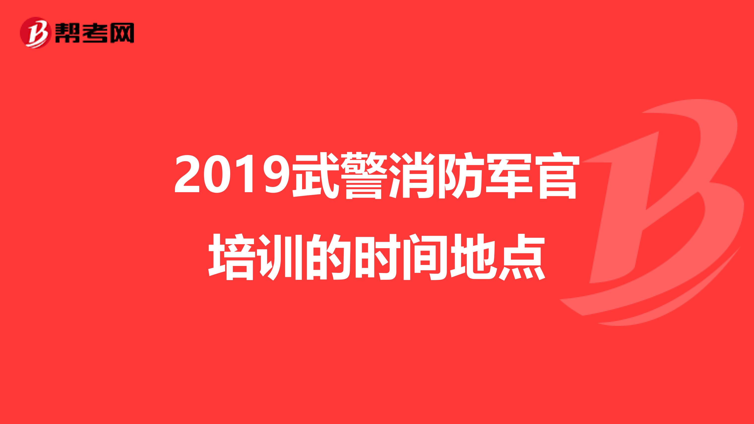 2019武警消防军官培训的时间地点