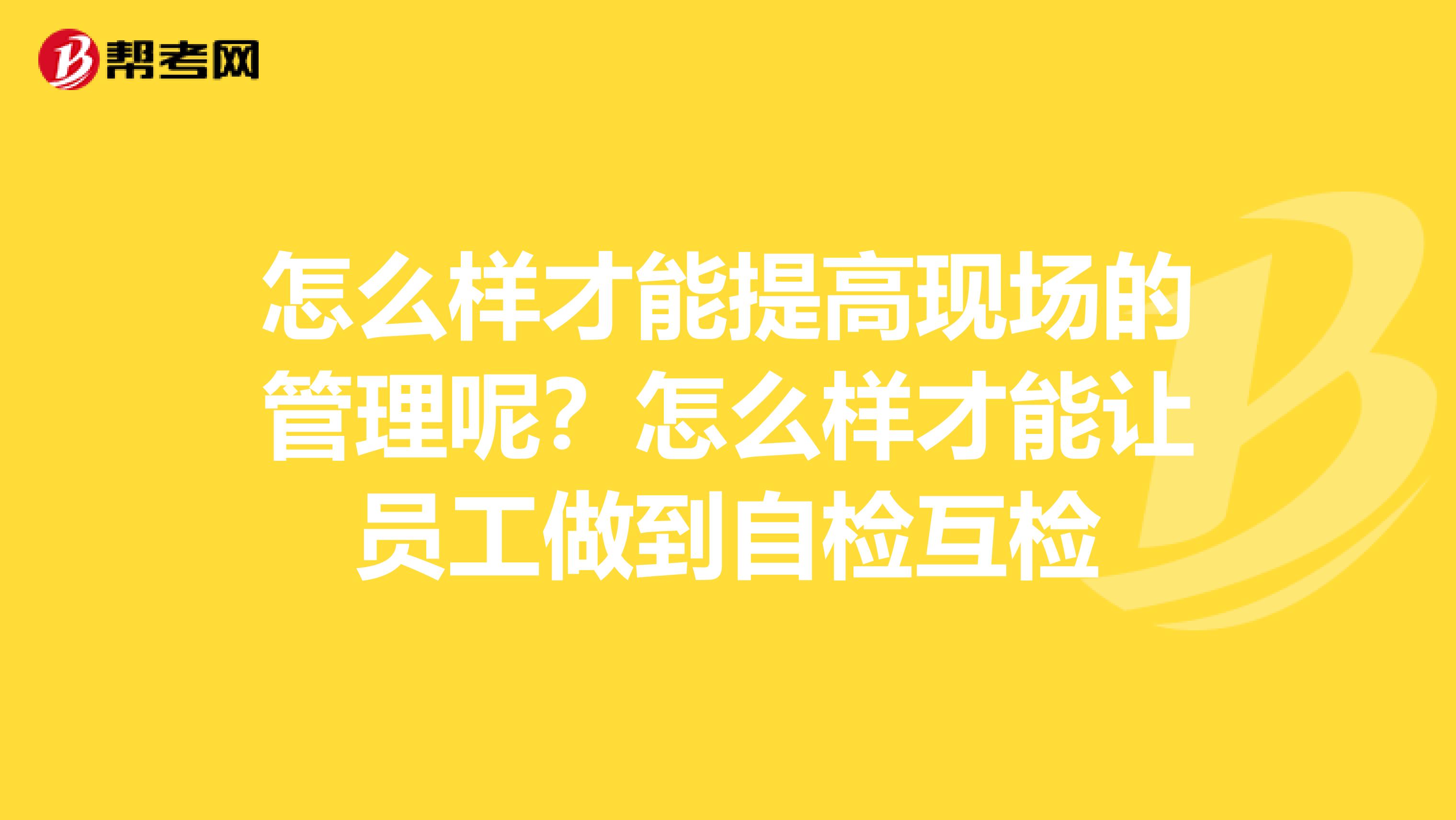 怎么样才能提高现场的管理呢?怎么样才能让员工做到自检互检