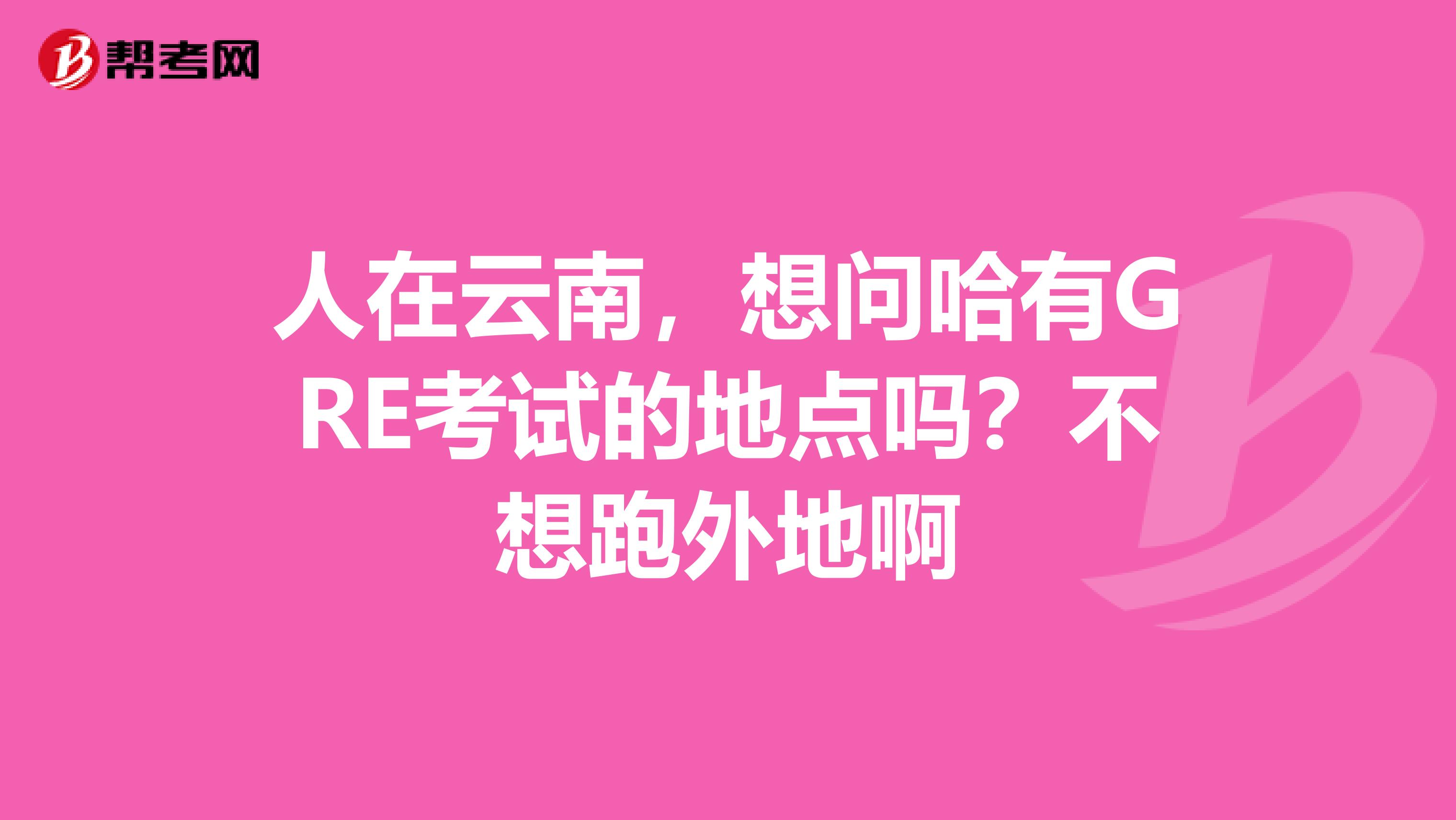 人在云南，想問哈有GRE考試的地點嗎？不想跑外地啊