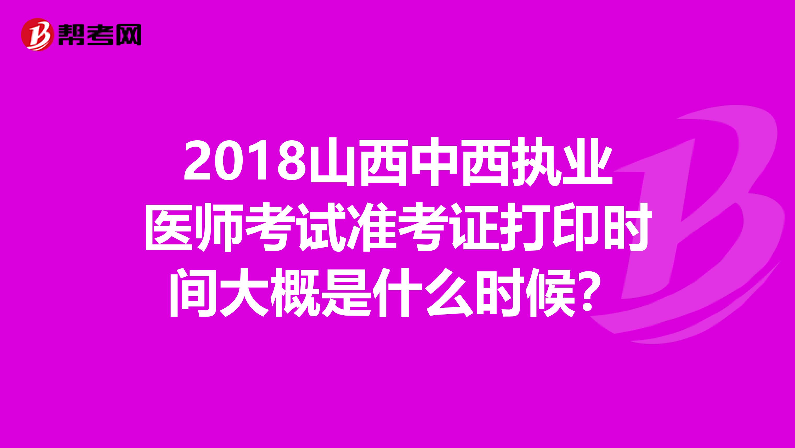 2018山西中西执业医师考试准考证打印时间大概是什么时候？