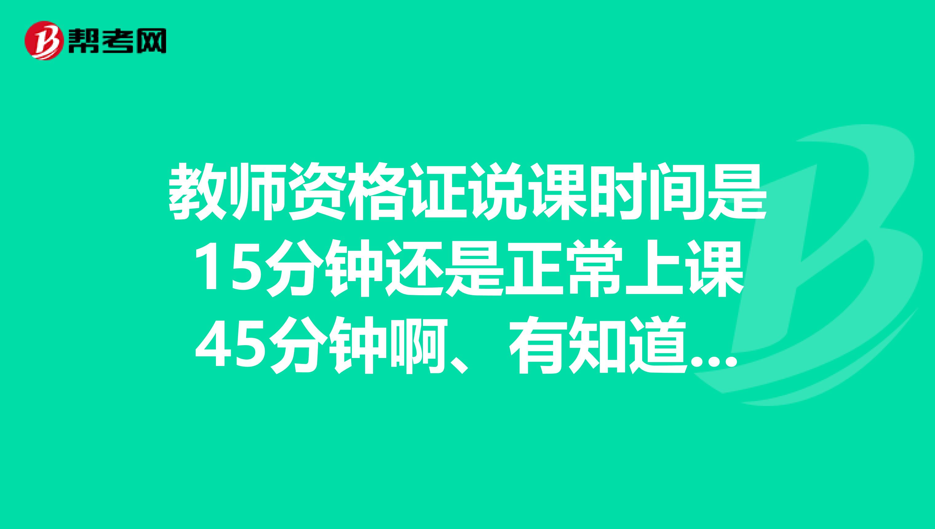 教师资格证说课时间是15分钟还是正常上课45分钟啊、有知道的吗、我怕我说久了尴尬我是济南这边的、有没有济南的帮忙下