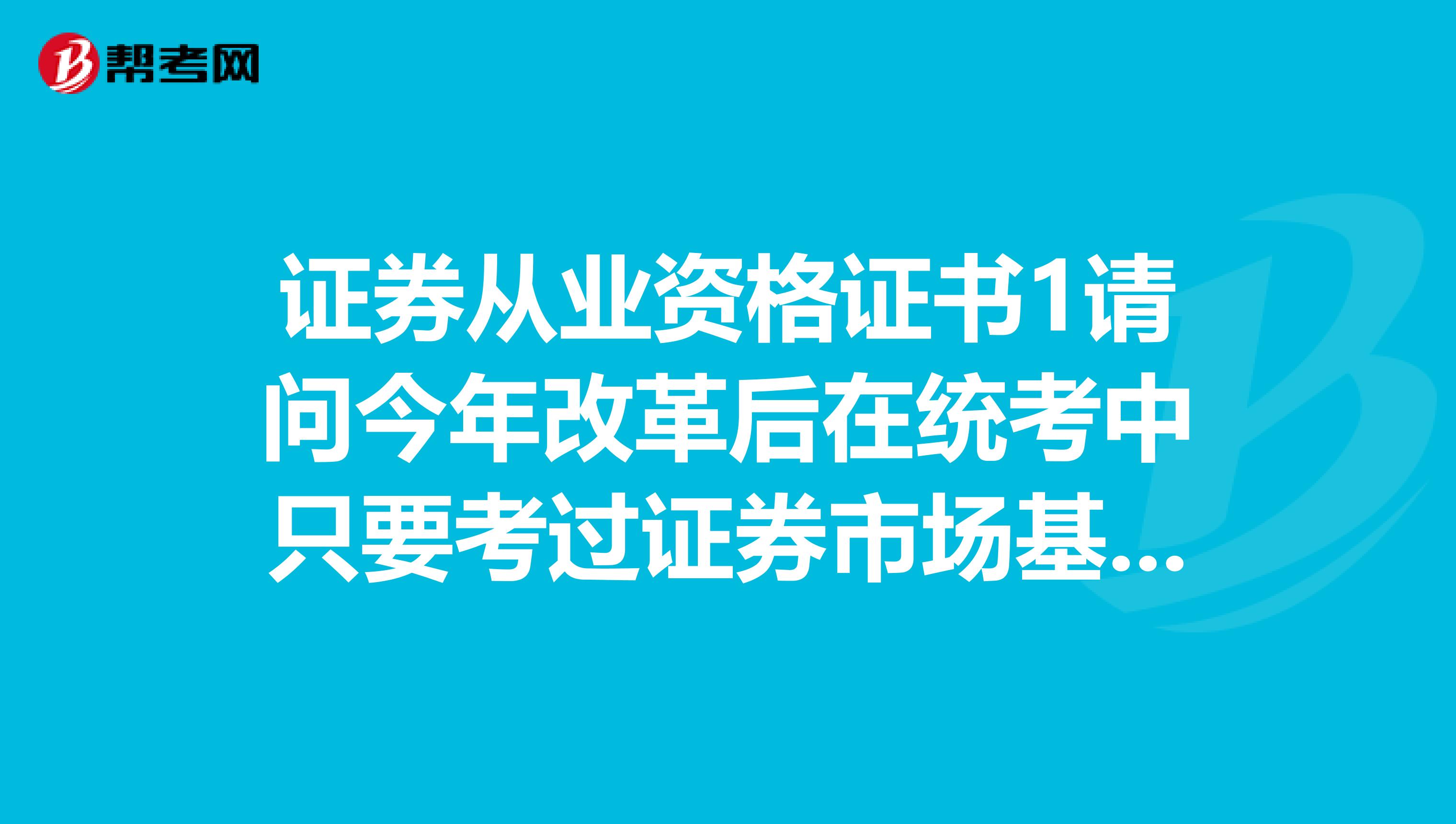 证券从业资格证书1请问今年改革后在统考中只要考过证券市场基本法律法规和金融市场基础知识