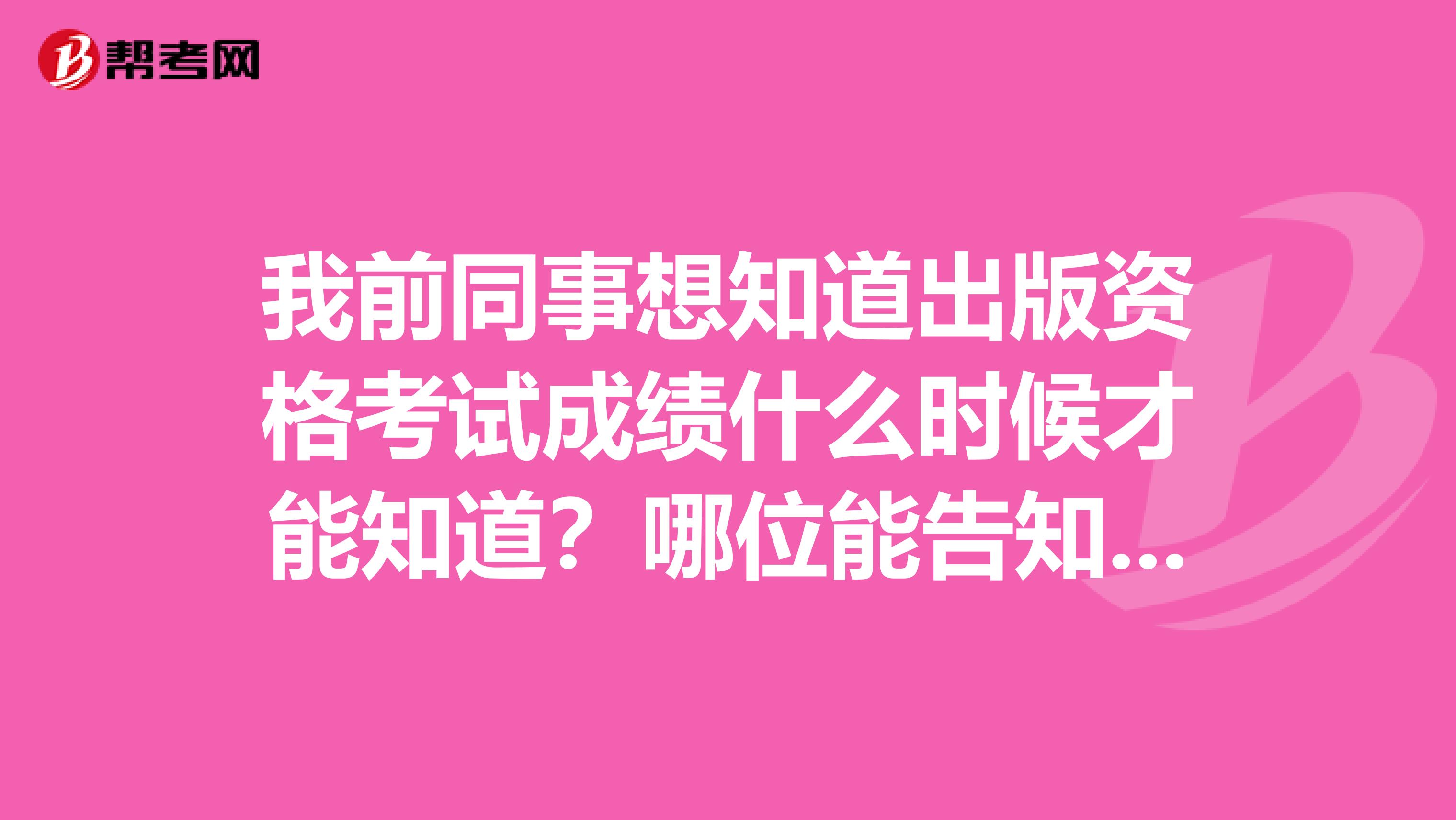 我前同事想知道出版资格考试成绩什么时候才能知道?哪位能告知一下?