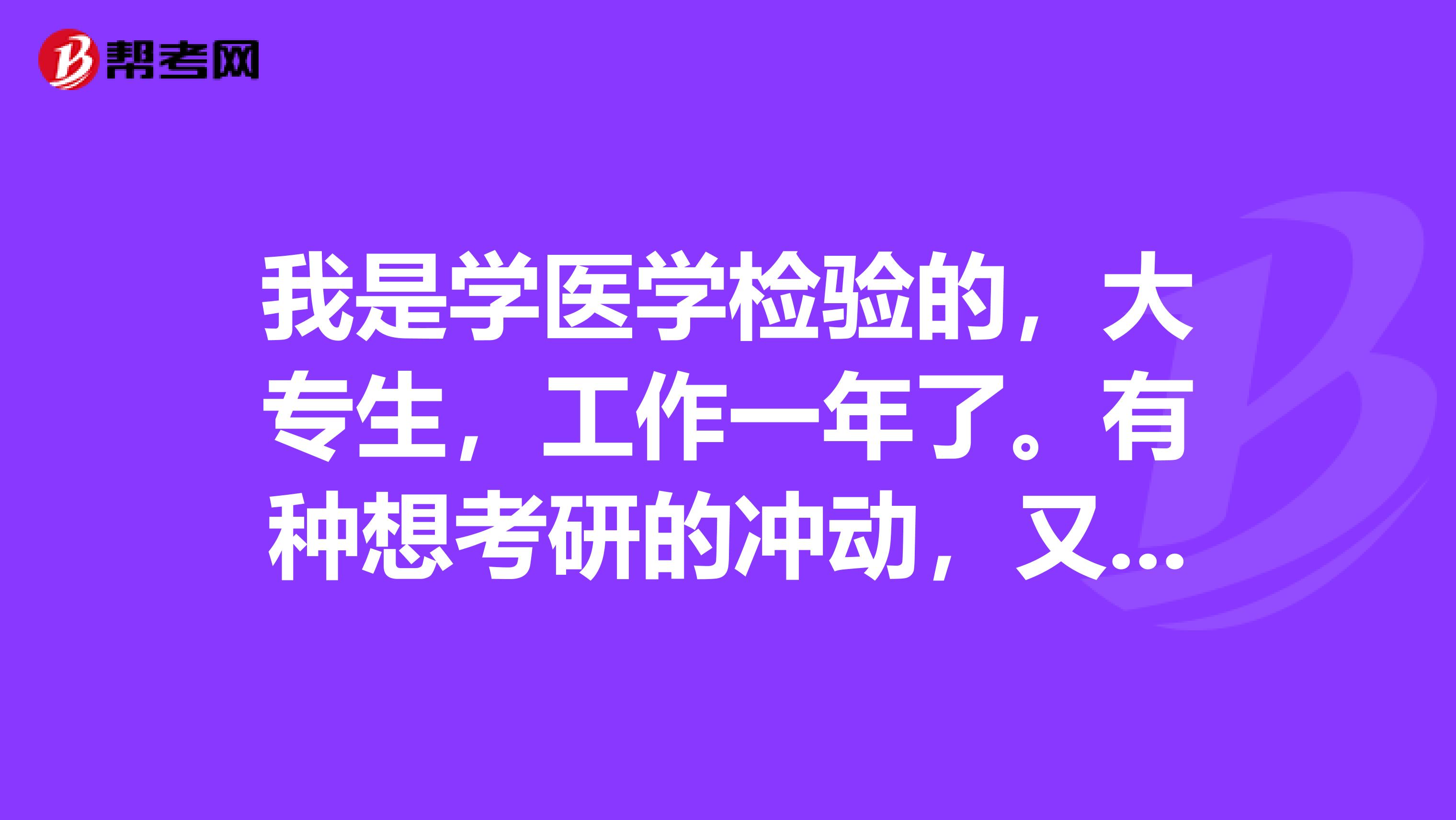 我是學醫學檢驗的，大專生，工作一年了。有種想考研的沖動，又不知道什么方向和考什么清各位前輩指