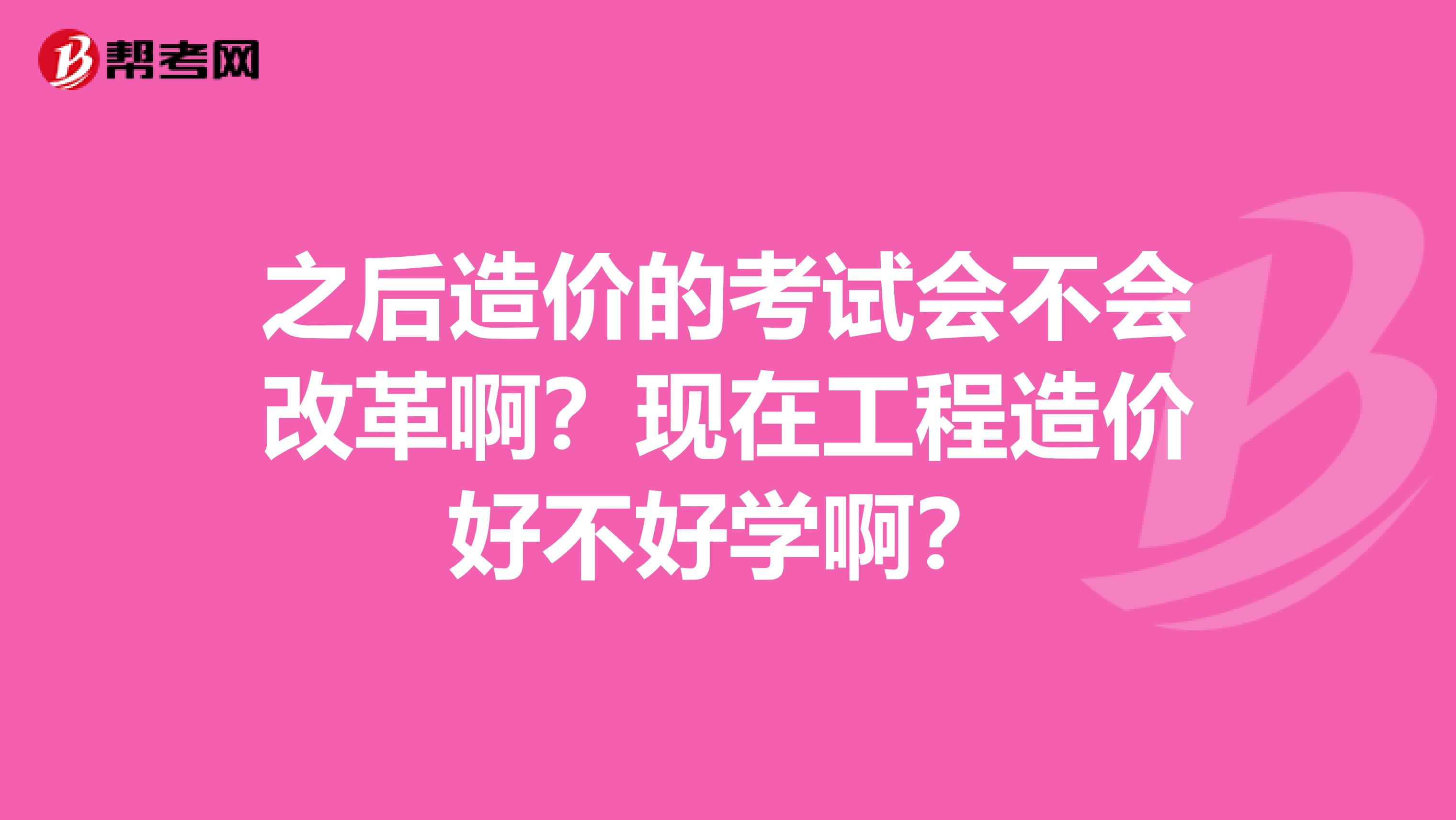 之后造价的考试会不会改革啊?现在工程造价好不好学啊?