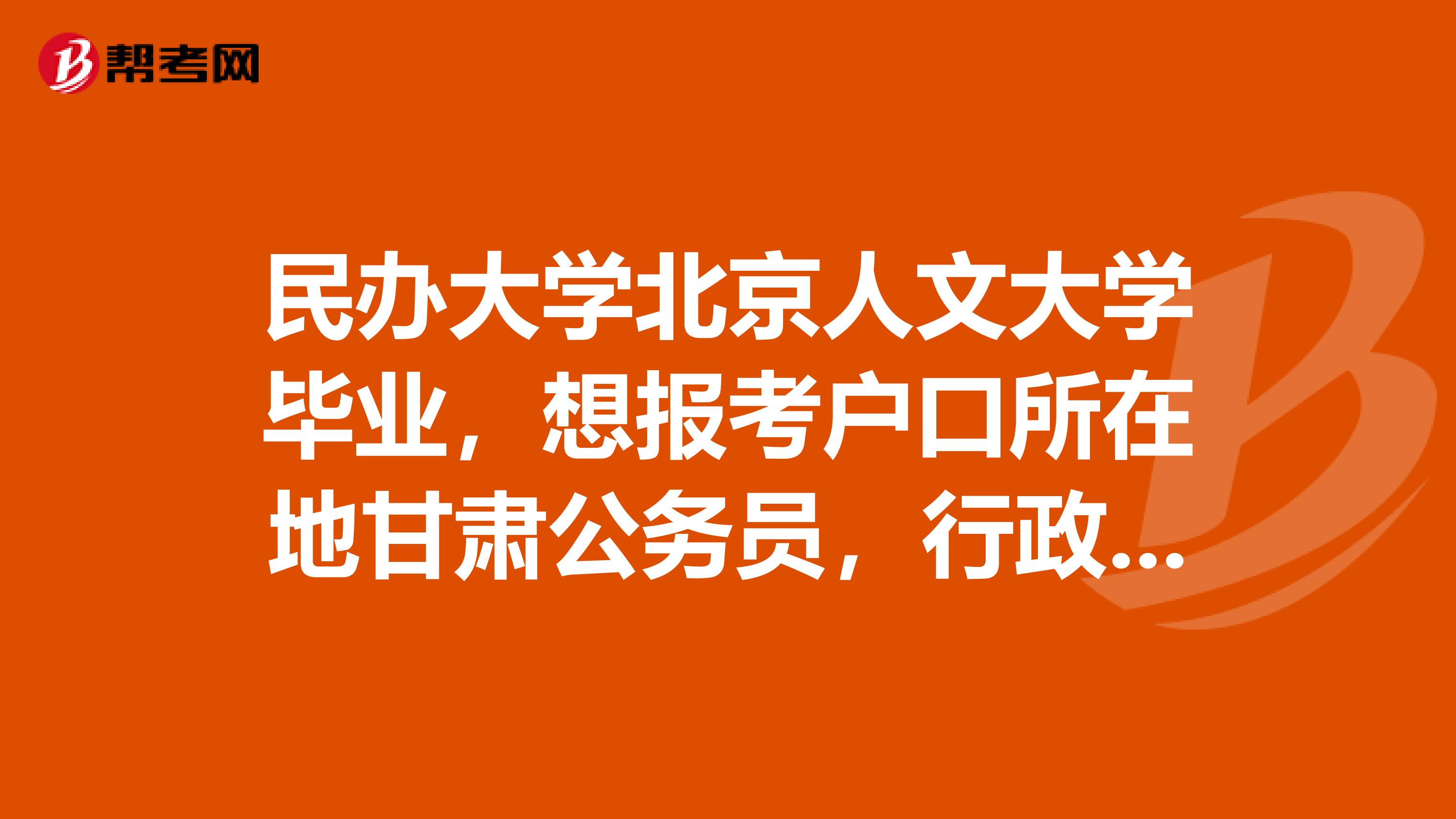 民办大学北京人文大学毕业，想报考户口所在地甘肃公务员，行政单位，事业单位考试。详细请看下面