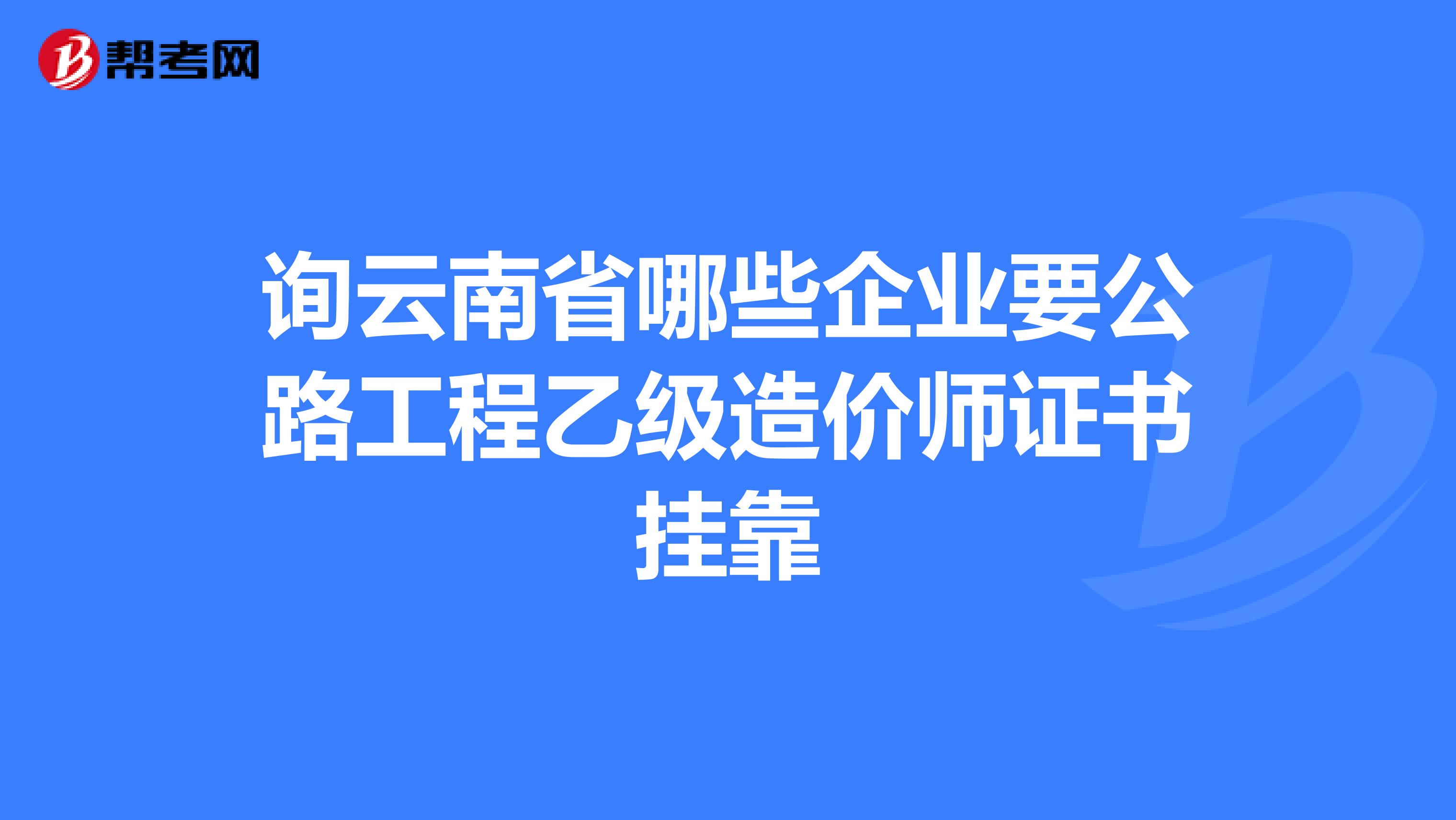 询云南省哪些企业要公路工程乙级造价师证书兼职