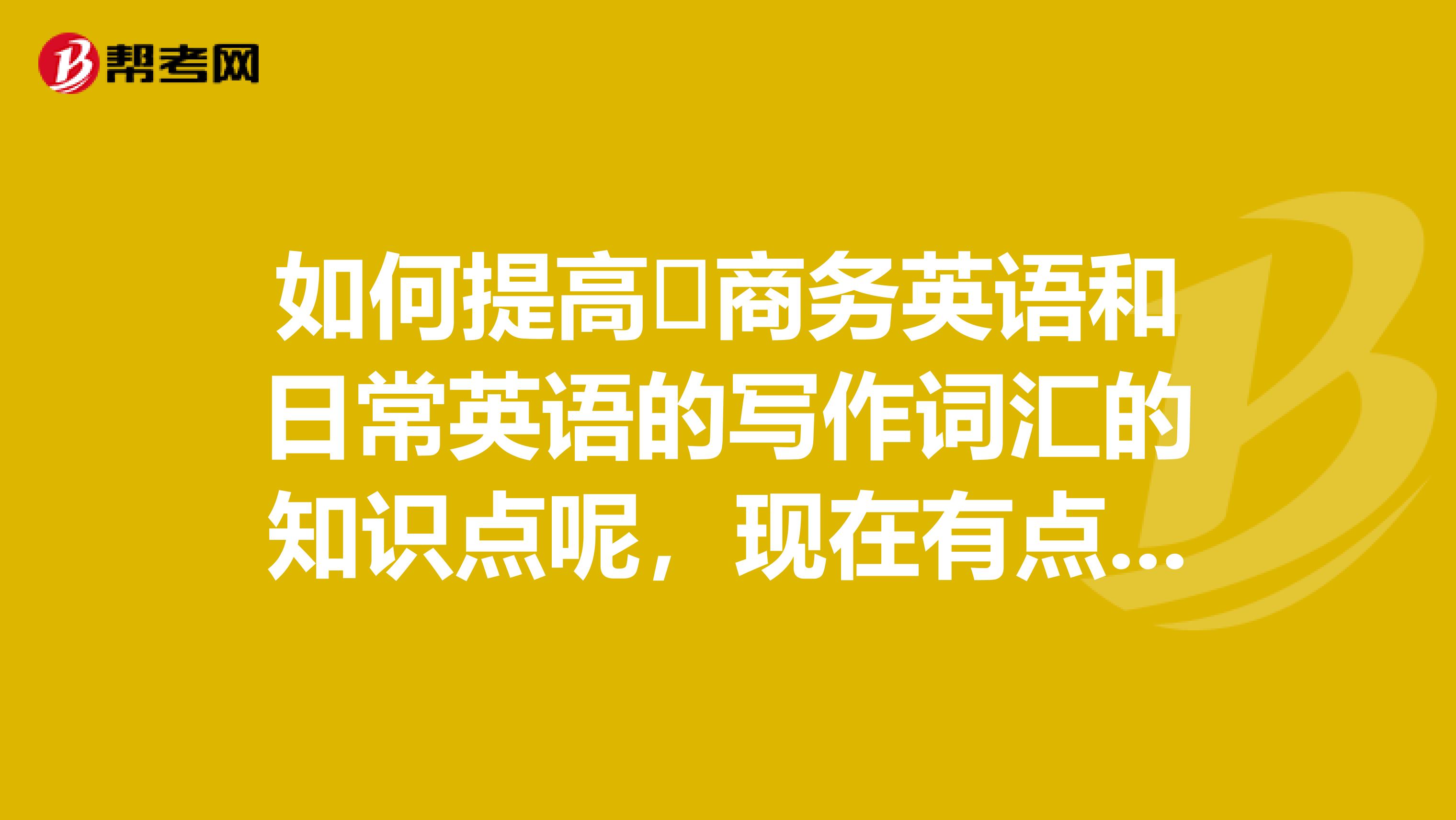 如何提高​商务英语和日常英语的写作词汇的知识点呢，现在有点着急呢！