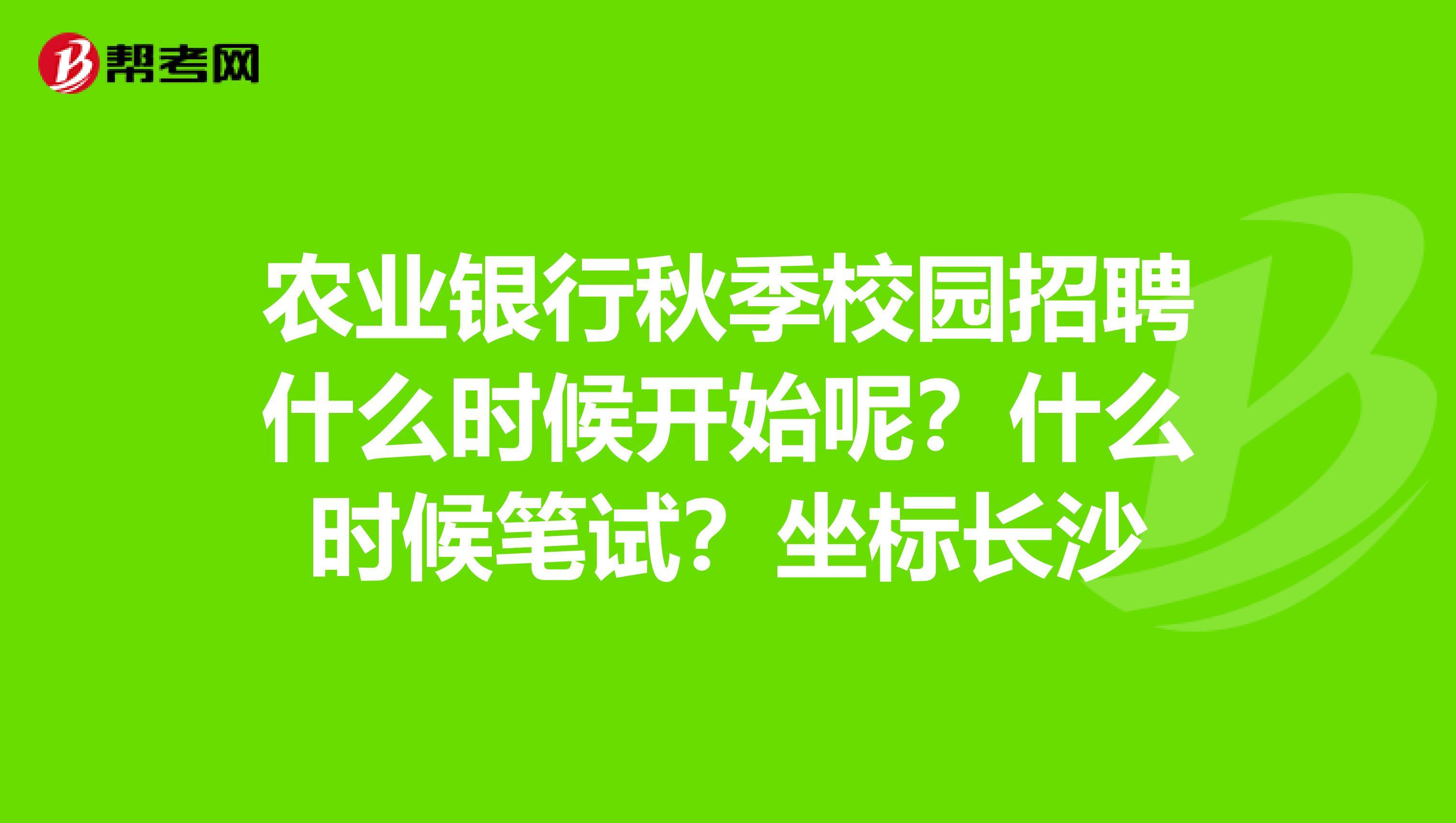 农业银行秋季校园招聘什么时候开始呢？什么时候笔试？坐标长沙