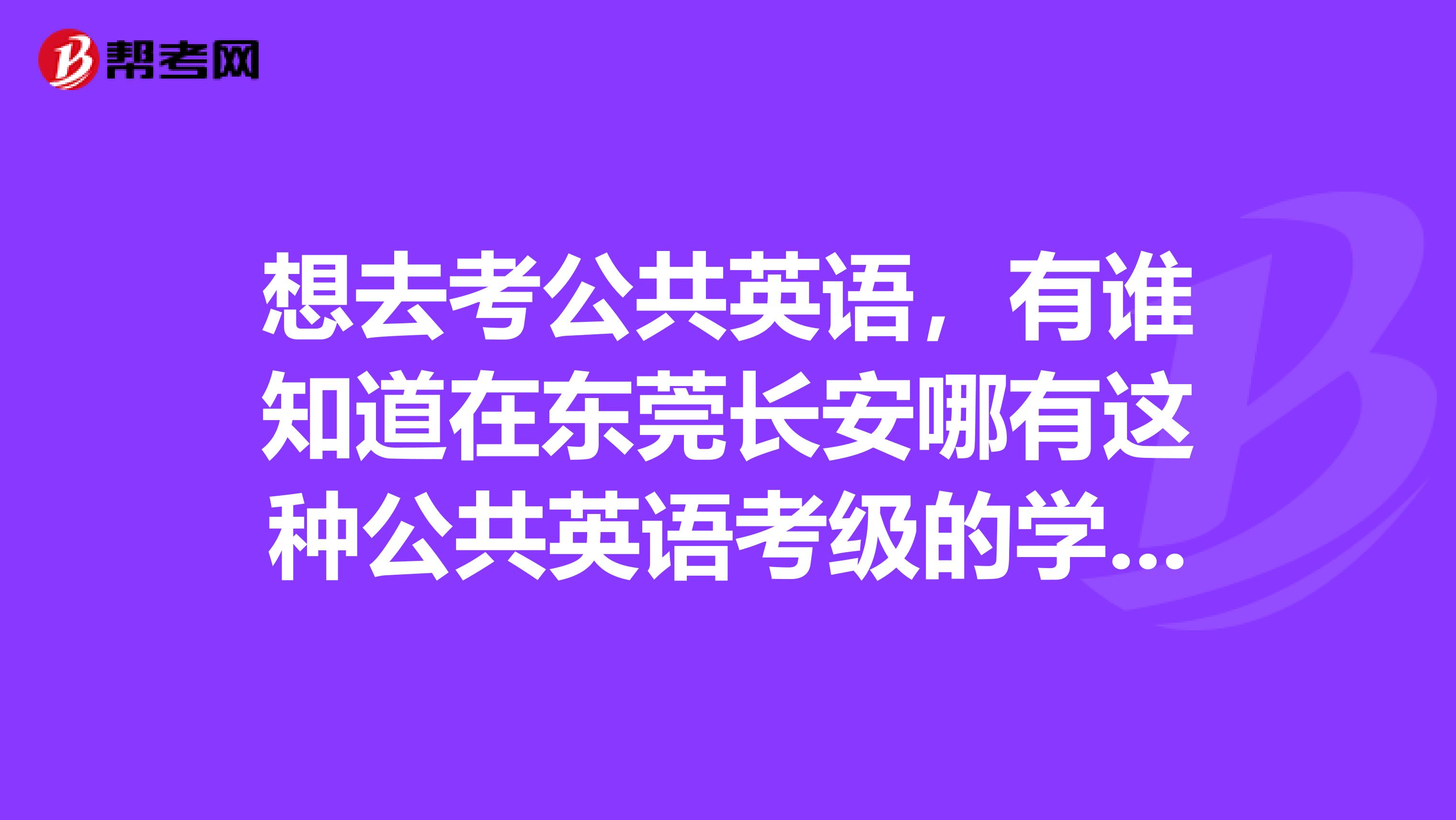 想去考公共英语，有谁知道在东莞长安哪有这种公共英语考级的学校吗？