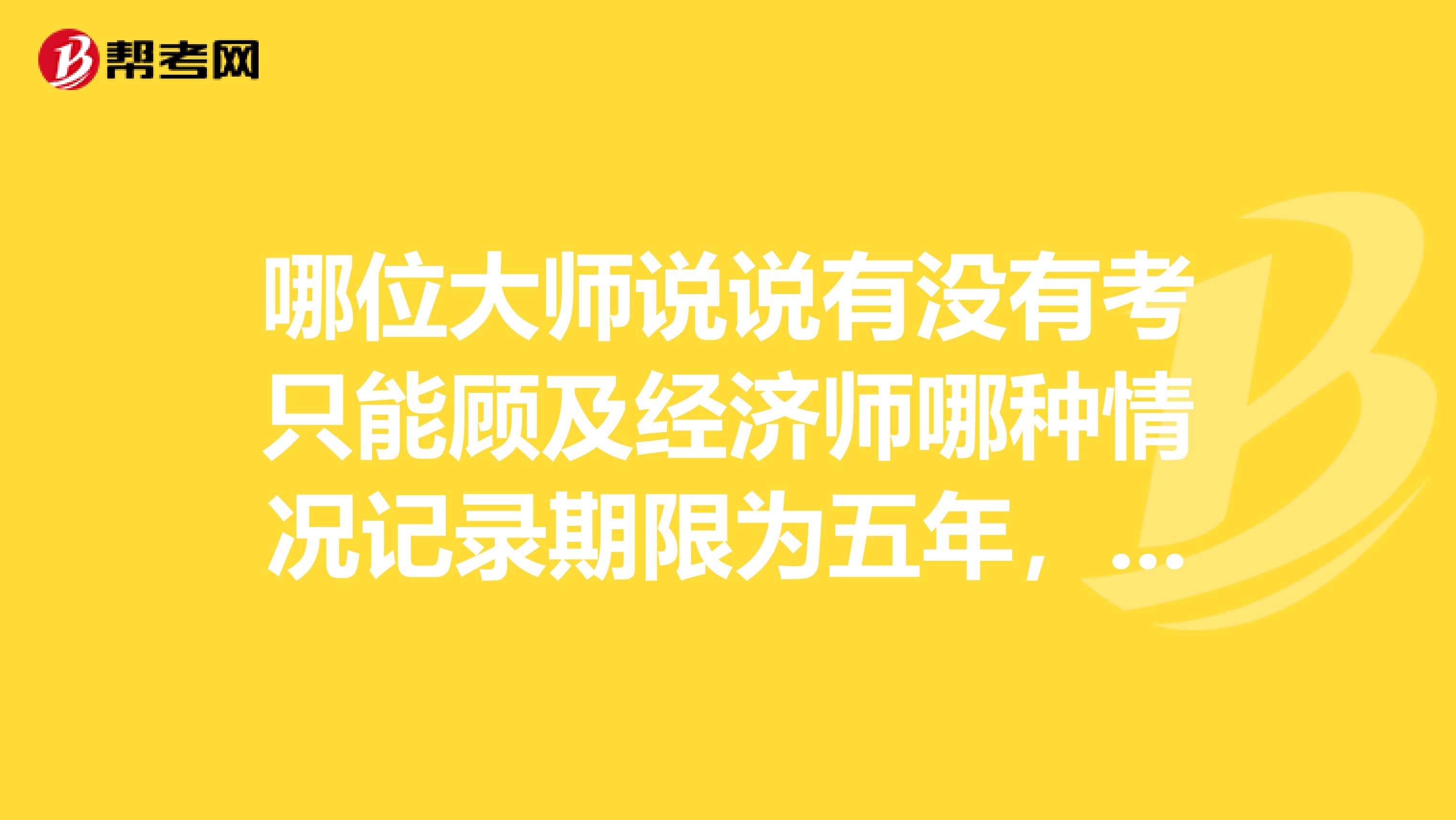哪位大师说说有没有考只能顾及经济师哪种情况记录期限为五年,不能考呀