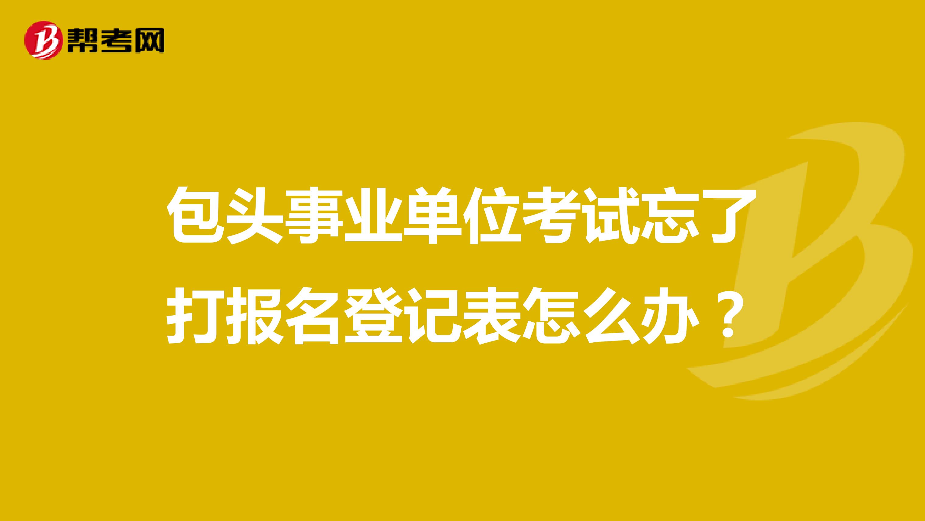 包头事业单位考试忘了打报名登记表怎么办?