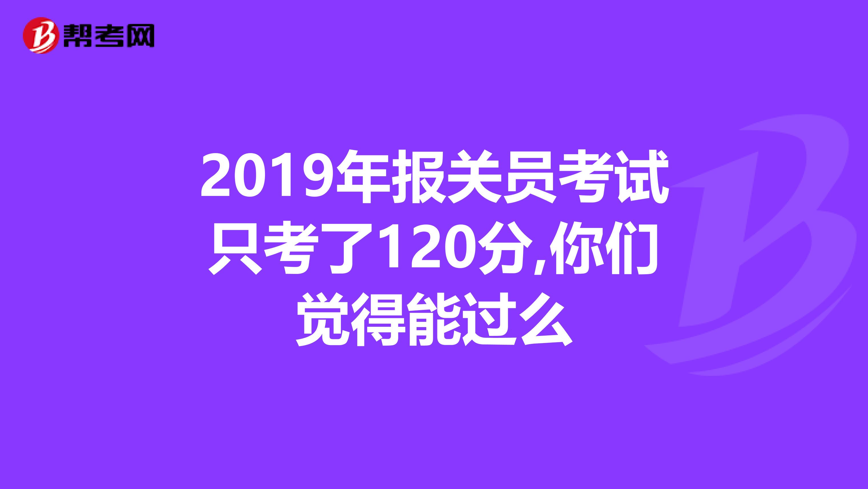 2019年报关员考试只考了120分,你们觉得能过么