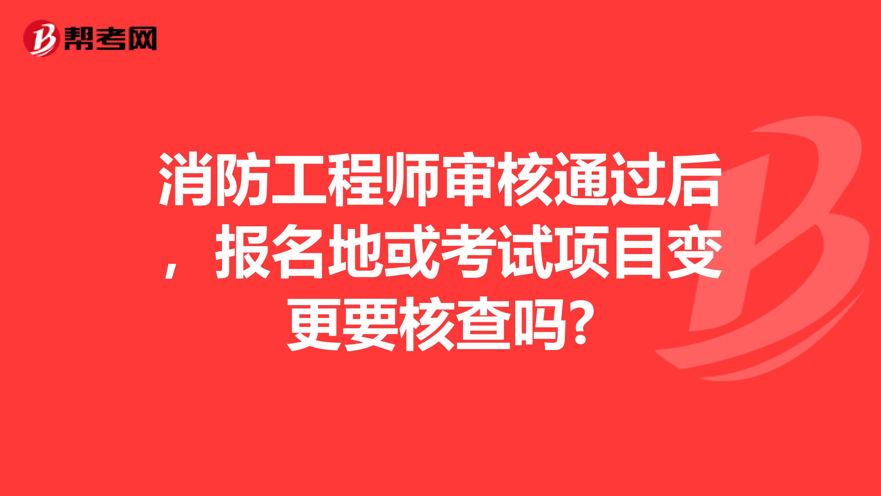 消防工程师审核通过后,报名地或考试项目变更要核查吗?