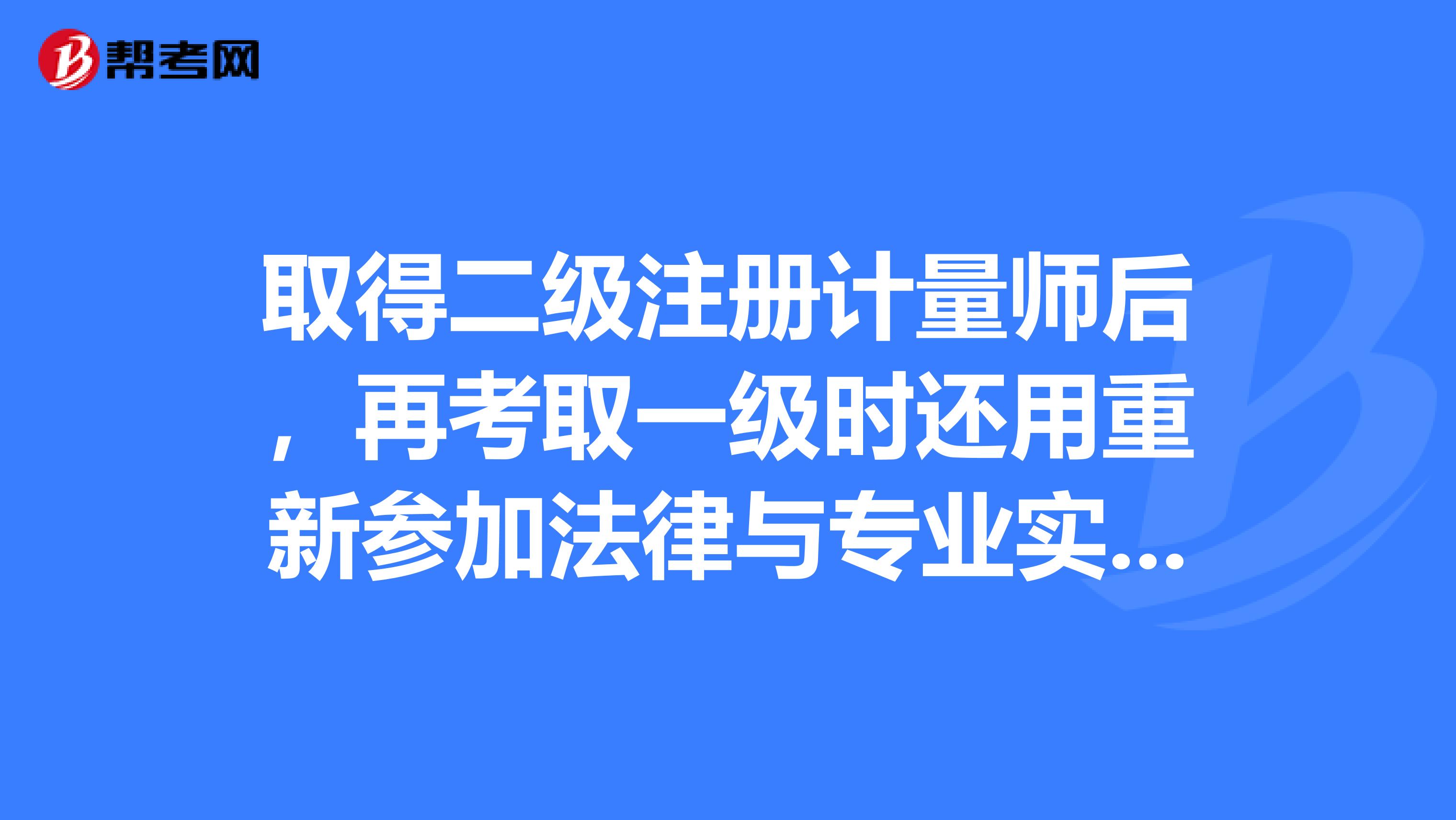 取得二级注册计量师后，再考取一级时还用重新参加法律与专业实务的考试么？