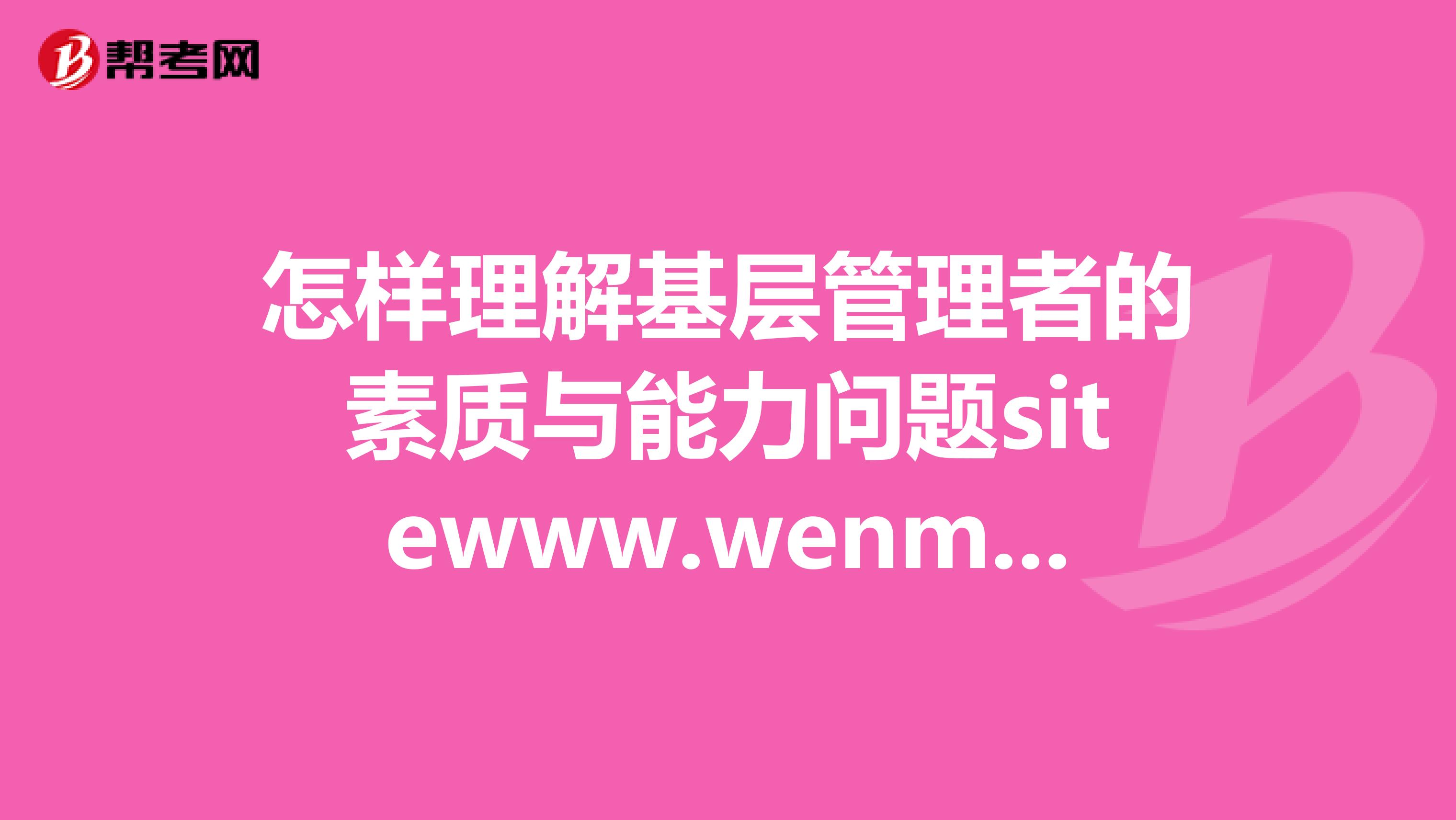 怎样理解基层管理者的素质与能力问题sitewww.wenmi114.com