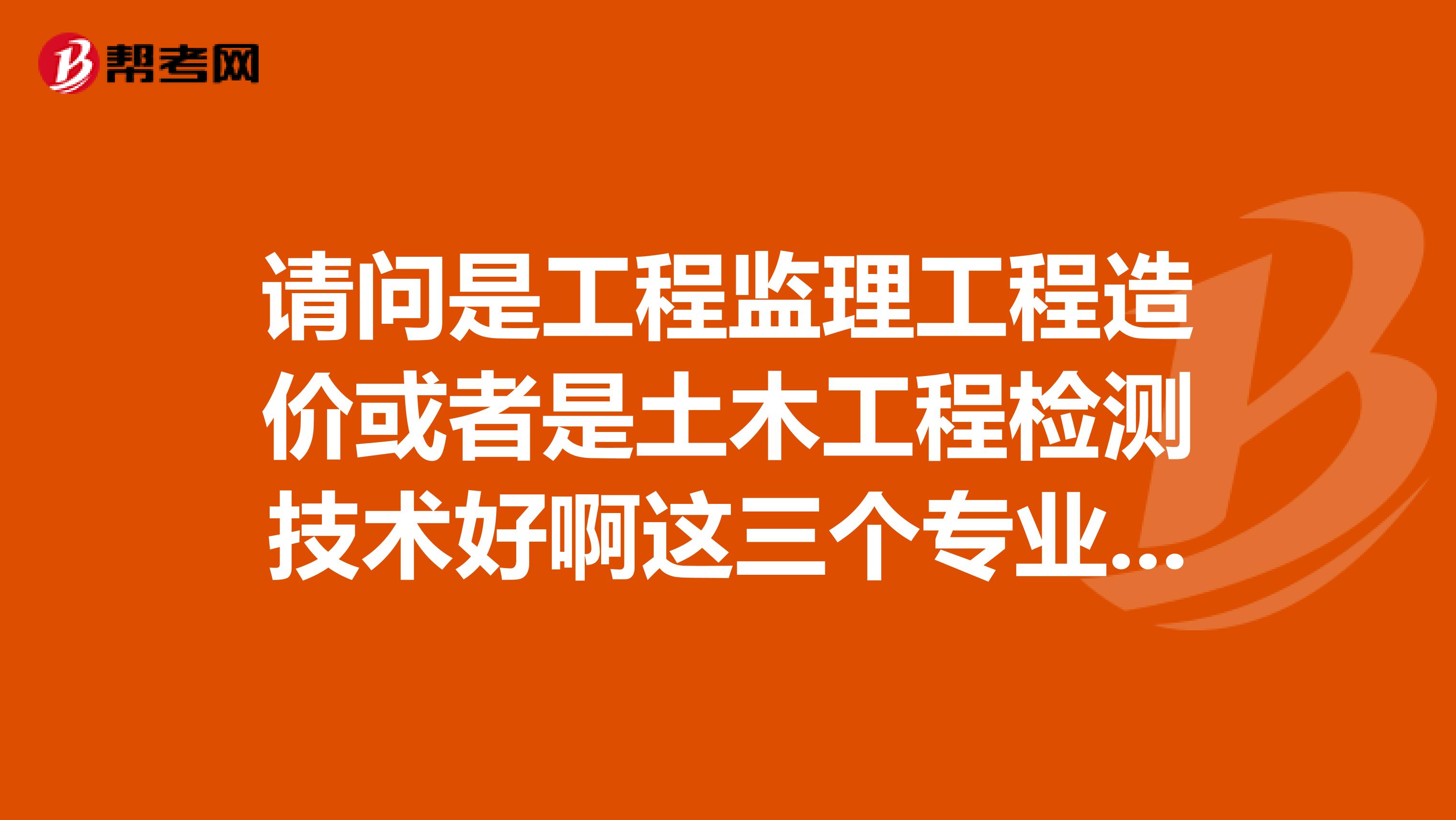 请问是工程监理工程造价或者是土木工程检测技术好啊这三个专业那个好