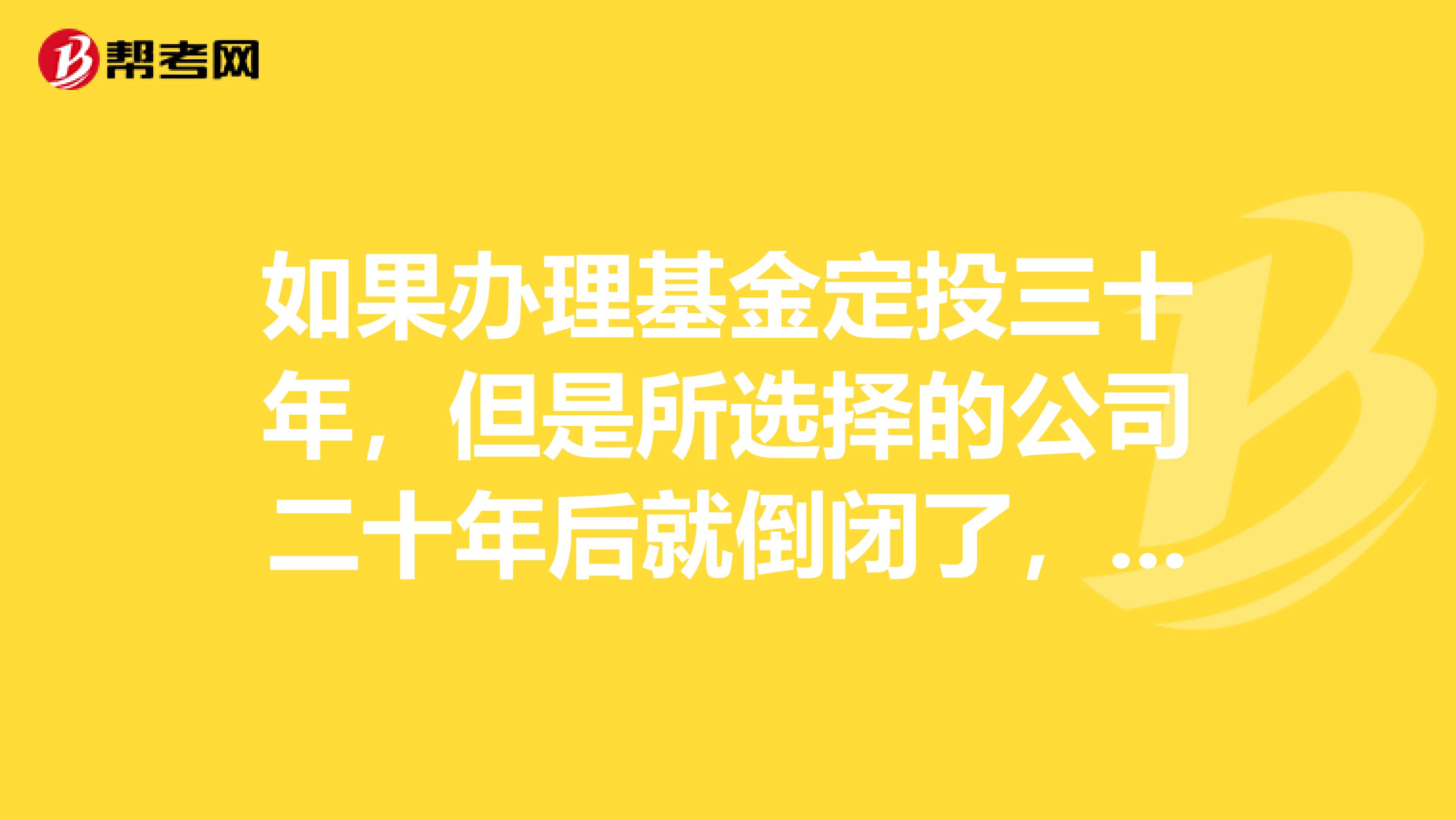 如果办理基金定投三十年,但是所选择的公司二十年后就倒闭了,那我所购买的基金怎么办?还能拿回来吗?会亏吗?