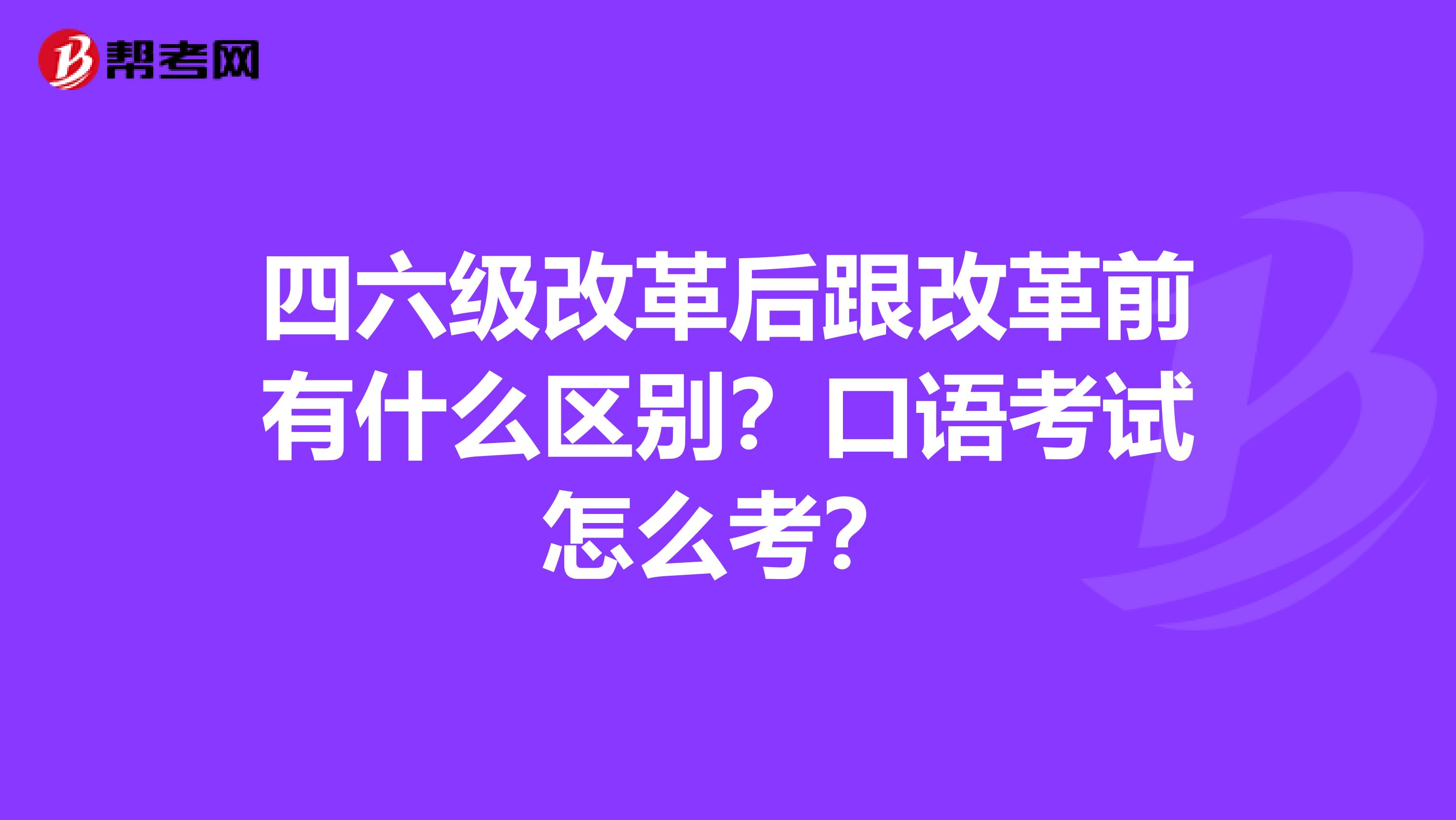 四六级改革后跟改革前有什么区别?口语考试怎么考?