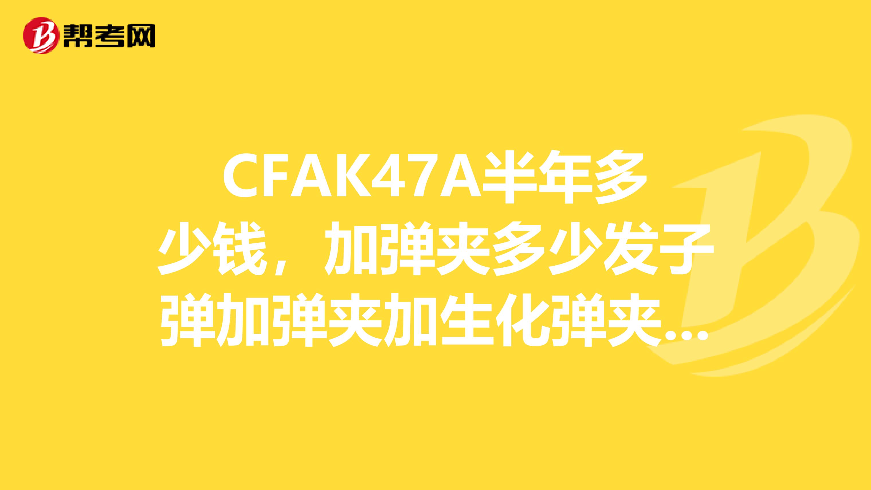 CFAK47A半年多少钱,加弹夹多少发子弹加弹夹加生化弹夹多少发子弹自弹告诉我谢谢。