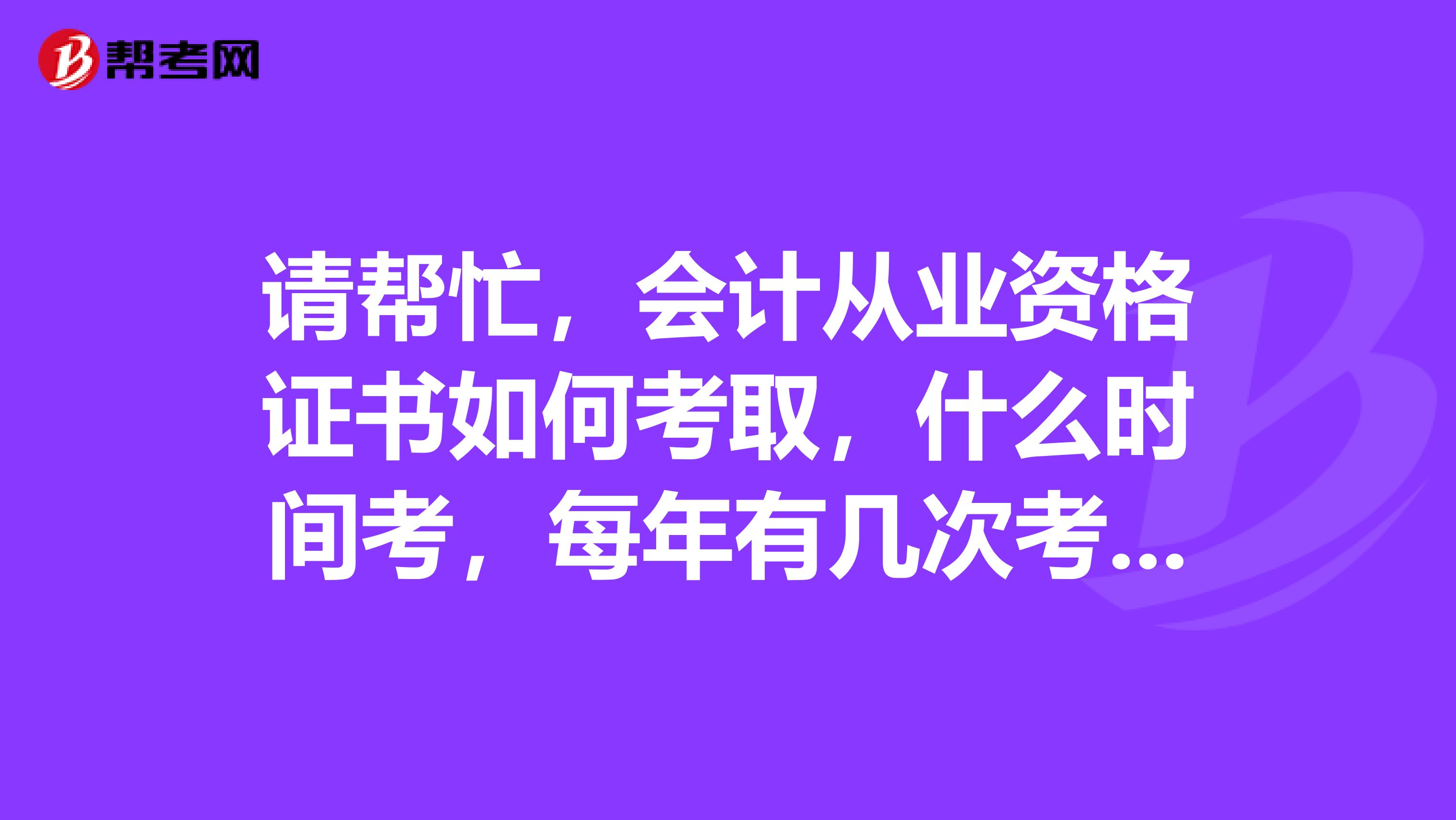 请帮忙，会计从业资格证书如何考取，什么时间考，每年有几次考证的机会，对考试人员有什么规定吗？
