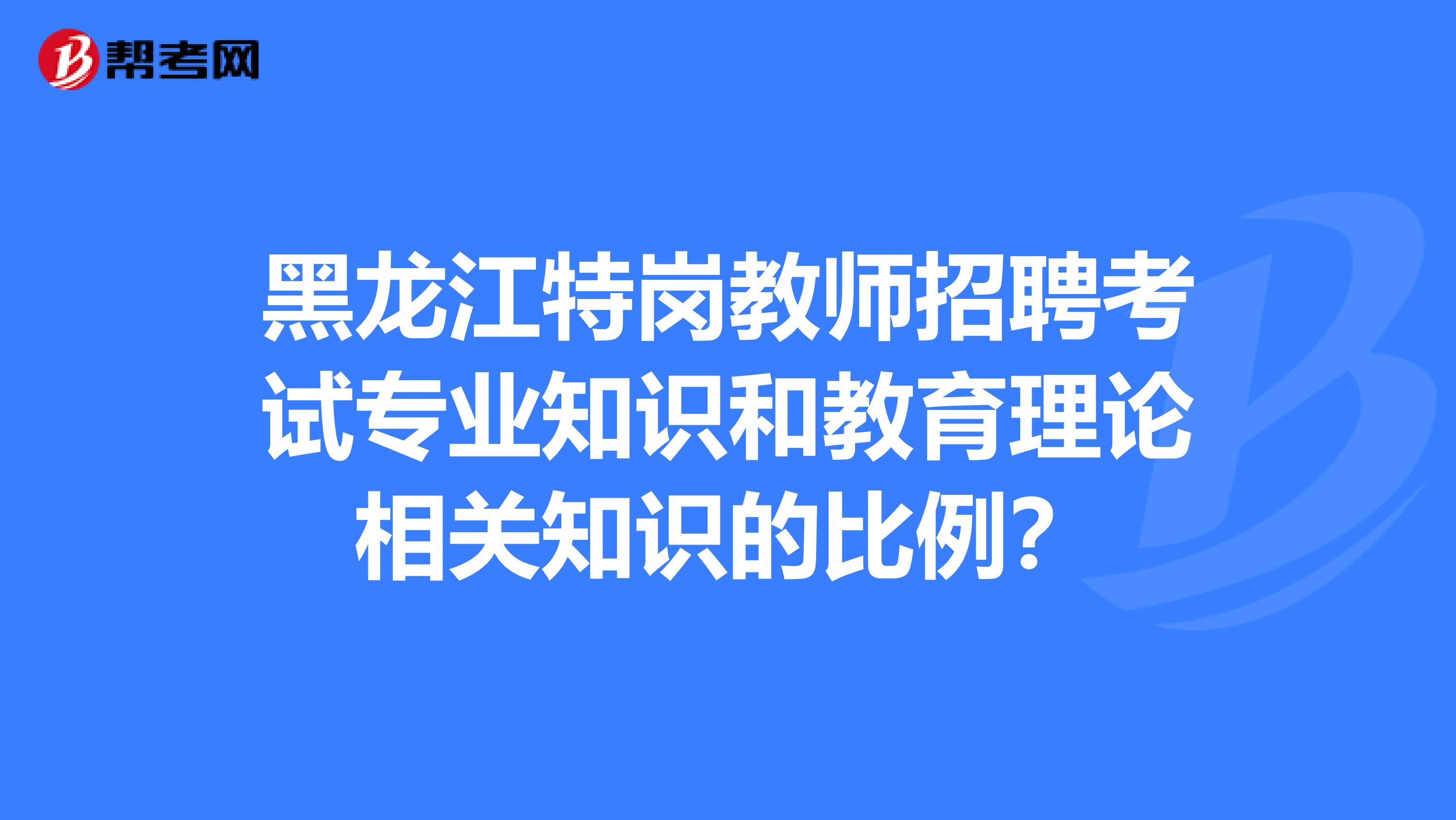 黑龙江特岗教师招聘考试专业知识和教育理论相关知识的比例？