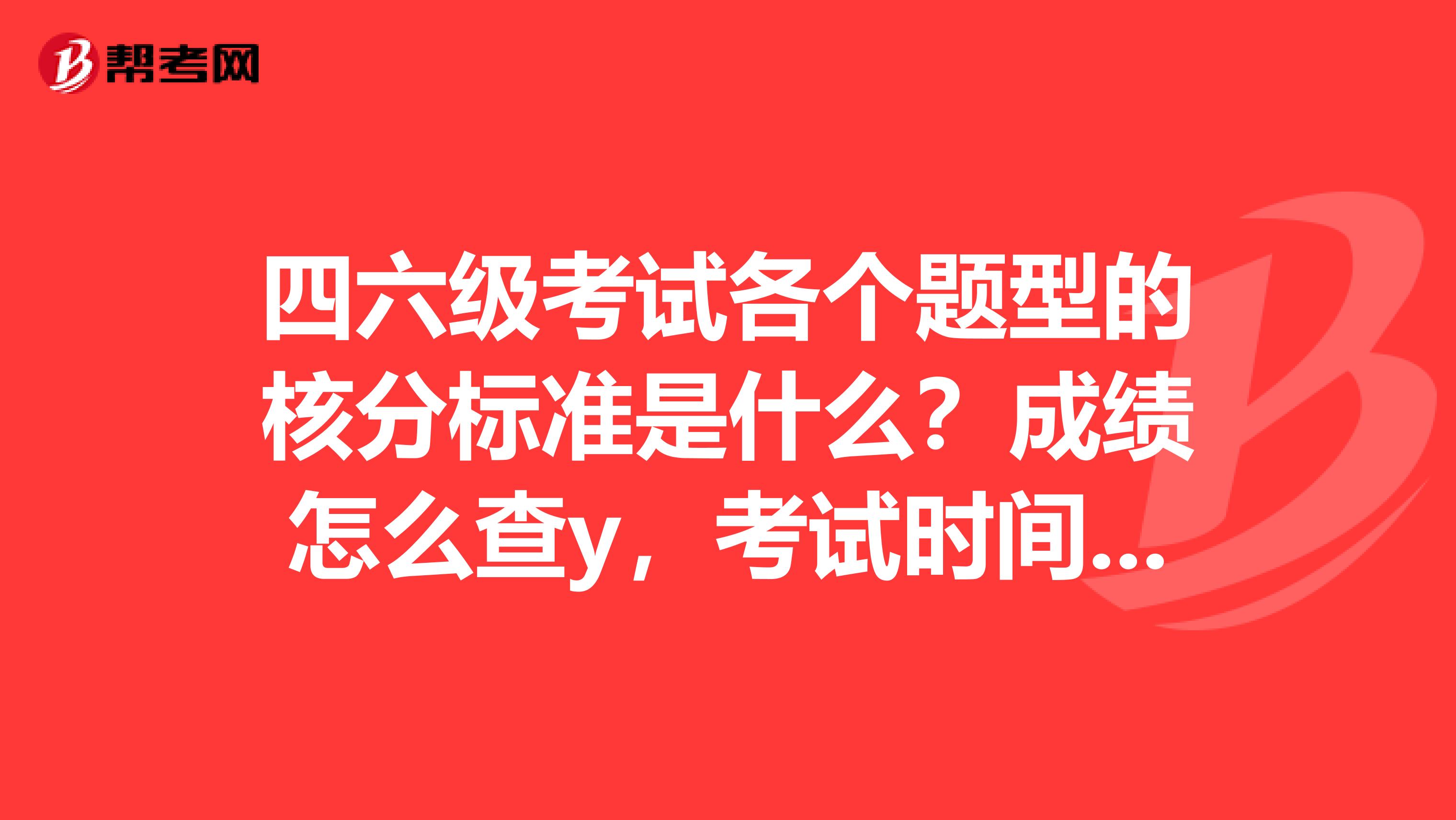 四六级考试各个题型的核分标准是什么？成绩怎么查y，考试时间安排呢？前同事问的