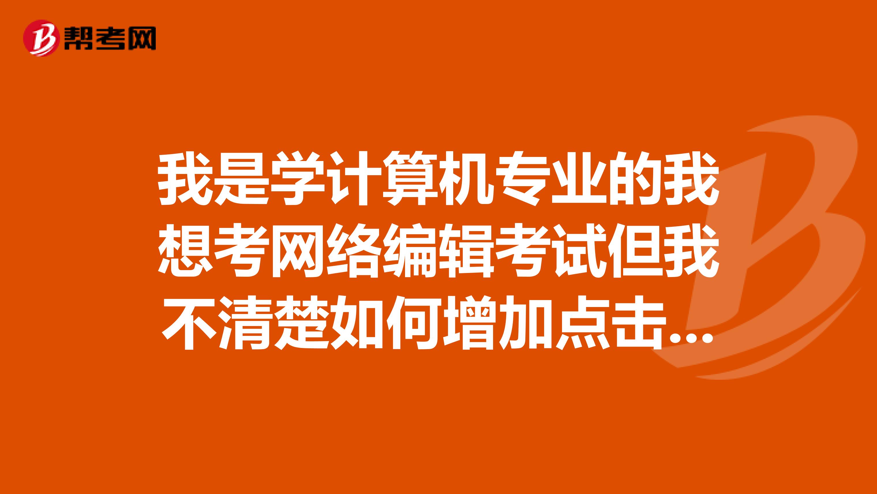 我是學(xué)計(jì)算機(jī)專(zhuān)業(yè)的我想考網(wǎng)絡(luò)編輯考試但我不清楚如何增加點(diǎn)擊量，誰(shuí)能告訴我呢？
