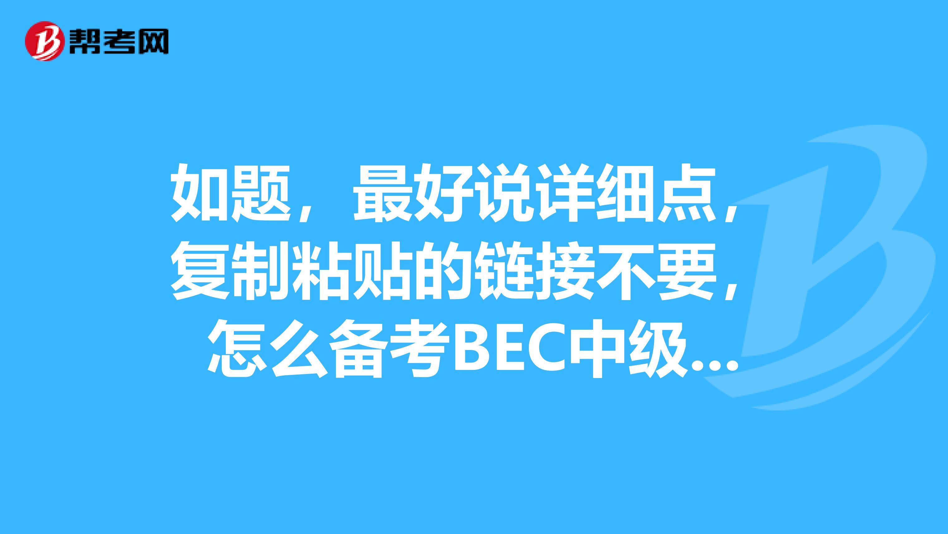 如題，最好說詳細(xì)點(diǎn)，復(fù)制粘貼的鏈接不要，怎么備考BEC中級？?，先謝過了！